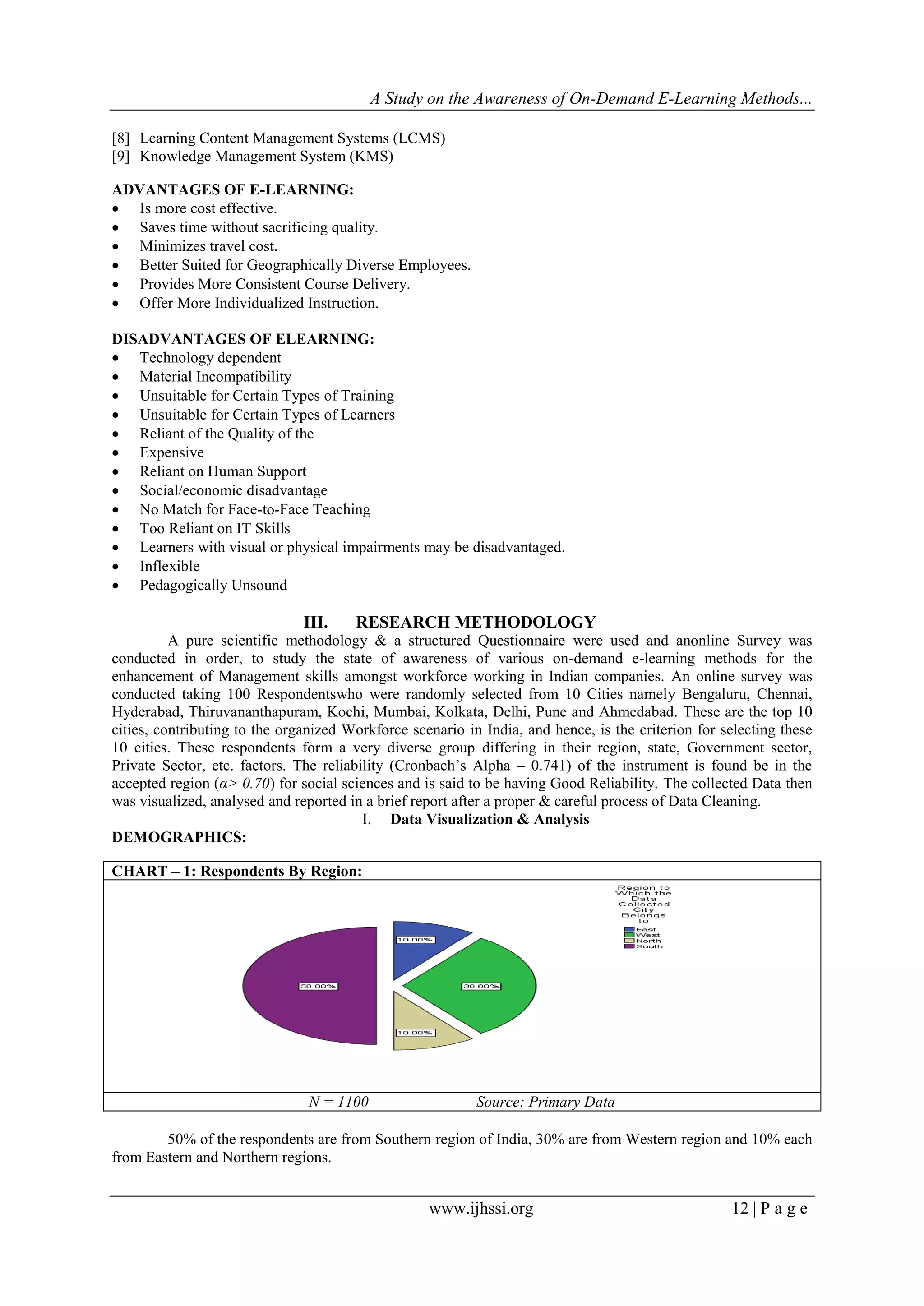 A Study on the Awareness of On-Demand E-Learning Methods...
www.ijhssi.org 12 | P a g e
[8] Learning Content Management Systems (LCMS)
[9] Knowledge Management System (KMS)
ADVANTAGES OF E-LEARNING:
 Is more cost effective.
 Saves time without sacrificing quality.
 Minimizes travel cost.
 Better Suited for Geographically Diverse Employees.
 Provides More Consistent Course Delivery.
 Offer More Individualized Instruction.
DISADVANTAGES OF ELEARNING:
 Technology dependent
 Material Incompatibility
 Unsuitable for Certain Types of Training
 Unsuitable for Certain Types of Learners
 Reliant of the Quality of the
 Expensive
 Reliant on Human Support
 Social/economic disadvantage
 No Match for Face-to-Face Teaching
 Too Reliant on IT Skills
 Learners with visual or physical impairments may be disadvantaged.
 Inflexible
 Pedagogically Unsound
III. RESEARCH METHODOLOGY
A pure scientific methodology & a structured Questionnaire were used and anonline Survey was
conducted in order, to study the state of awareness of various on-demand e-learning methods for the
enhancement of Management skills amongst workforce working in Indian companies. An online survey was
conducted taking 100 Respondentswho were randomly selected from 10 Cities namely Bengaluru, Chennai,
Hyderabad, Thiruvananthapuram, Kochi, Mumbai, Kolkata, Delhi, Pune and Ahmedabad. These are the top 10
cities, contributing to the organized Workforce scenario in India, and hence, is the criterion for selecting these
10 cities. These respondents form a very diverse group differing in their region, state, Government sector,
Private Sector, etc. factors. The reliability (Cronbach‟s Alpha – 0.741) of the instrument is found be in the
accepted region (α> 0.70) for social sciences and is said to be having Good Reliability. The collected Data then
was visualized, analysed and reported in a brief report after a proper & careful process of Data Cleaning.
I. Data Visualization & Analysis
DEMOGRAPHICS:
CHART – 1: Respondents By Region:
N = 1100 Source: Primary Data
50% of the respondents are from Southern region of India, 30% are from Western region and 10% each
from Eastern and Northern regions.
 