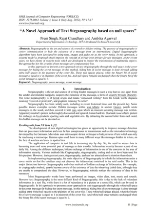 IOSR Journal of Computer Engineering (IOSRJCE)
ISSN: 2278-0661 Volume 3, Issue 4 (July-Aug. 2012), PP 11-17
www.iosrjournals.org
www.iosrjournals.org 11 | Page
“A Novel Approach of Text Steganography based on null spaces”
Prem Singh, Rajat Chaudhary and Ambika Agarwal
Department of Information Technology, DIT (Uttrakhand Technical University)
Abstract: Steganography is the art and science of covered or hidden writing. The purpose of steganography is
covert communication to hide the existence of a message from an intermediary. Digital Steganography
algorithms have been developed by using texts, images and audio etc as the cover media. In this approach, a
security model is proposed which imposes the concept of secrecy over privacy for text messages. In the recent
years, we have plenty of security tools which are developed to protect the transmission of multimedia objects.
But approaches for the security of text messages are comparatively less.
In this approach we present a new approach on text steganography through the null space in the cover
message for hiding the secret message. In this method, hiding bits of secret message is done through adding
extra null spaces in the plaintext of the cover file. These null spaces placed, when the binary bit of secret
message is equal to 1 in plaintext of the cover file. And null space remains unchanged when the binary bit of the
secret message is equal to 0.
Keywords: Steganography, cover message, secret message
I. Introduction:
Steganography is the art and science of writing hidden messages in such a way that no one, apart from
the sender and intended recipient, suspects the existence of the message, a form of security through obscurity.
The word steganography is of Greek origin and means "concealed writing" from the Greek words steganos
meaning "covered or protected", and graphein meaning "to write".
Steganography has been widely used, including in recent historical times and the present day. Some
possible known examples include: Hidden messages within wax tablets: in ancient Greece, people wrote
messages on the wood, and then covered it with wax upon which an innocent covering message was written.
Apparently neutral‟s protest is thoroughly discounted and ignored. Isman hard hit. Blockade issue affects pretext
for embargo on by-products, ejecting suits and vegetable oils. By extracting the second letter from each word,
this hidden message can be decoded as:
Pershing sails from NY June 1. [1]
The development of new digital technologies has given an opportunity to improve message detection
that can pass more information and even be less conspicuous in transmission such as the microdots technology
developed by the Germans. Microdots uses microscopic shrink technique to hide pictures of text which can only
be read using a microscope. German spies used them in many different ways like messages hidden in letters, on
the face of watches and even on spotted ties.
The application of computer in real life is increasing day by day. So, the need to secure data is
becoming more and more essential part of message or data transfer. Information security became a part of our
daily life. Among the different techniques, hidden exchange of information is one of the concerns in the area of
information security. Various methods like Cryptography, steganography, coding and so on have been used for
this purpose. However, during recent years, steganography, perhaps has attracted more attention than others.
In implementing steganography, the main objective of Steganography is to hide the information under a
cover media so that the outsiders may not discover the information contained in the said media. This is the
major distinction between Steganography and other methods of hidden exchange of information. For example,
in cryptography method, people become aware of the existence of data by observing coded data, although they
are unable to comprehend the data. However, in Steganography, nobody notices the existence of data in the
resources.
Most Steganography works have been performed on images, video clips, text, music and sounds.
However text Steganography is the most difficult kind of Steganography; this is due to the lack of redundant
information in a text file, while there is a lot of redundancy in a picture or a sound file, which can be used in
Steganography. In this approach we presents a new approach on text steganography through the white/null space
in the cover message for hiding the secret message. In this method, hiding bits of secret message is done through
adding extra white/null spaces in the plaintext of the cover file. These white/null spaces placed, when the binary
bit of secret message is equal to 1 in plaintext of the cover file. And white/null space remains unchanged when
the binary bit of the secret message is equal to 0.
 