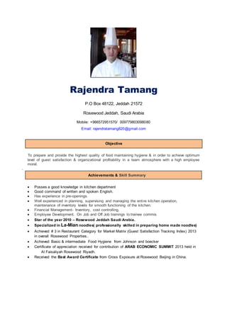 Rajendra Tamang
P.O Box 48122, Jeddah 21572
Rosewood Jeddah, Saudi Arabia
Mobile: +966572951570/ 009779803098080
Email: rajendratamang820@gmail.com
Objective
To prepare and provide the highest quality of food maintaining hygiene & in order to achieve optimum
level of guest satisfaction & organizational profitability in a team atmosphere with a high employee
moral.
.
Achievements & Skill Summary
 Posses a good knowledge in kitchen department
 Good command of written and spoken English.
 Has experience in pre-openings.
 Well experienced in planning, supervising and managing the entire kitchen operation,
maintenance of inventory levels for smooth functioning of the kitchen.
 Financial Management- Inventory, cost controlling,
 Employee Development. On Job and Off Job trainings to trainee commis
 Star of the year 2010 – Rosewood Jeddah Saudi Arabia.
 Specialized in La-Mian noodles( professionally skilled in preparing home made noodles)
 Achieved # 3 in Restaurant Category for Market Matrix (Guest Satisfaction Tracking Index) 2013
in overall Rosewood Properties..
 Achieved Basic & intermediate Food Hygiene from Johnson and boecker
 Certificate of appreciation received for contribution of ARAB ECONOMIC SUMMIT 2013 held in
Al Faisaliyah Rosewood Riyadh.
 Received the Best Award Certificate from Cross Exposure at Rosewood Beijing in China.
 