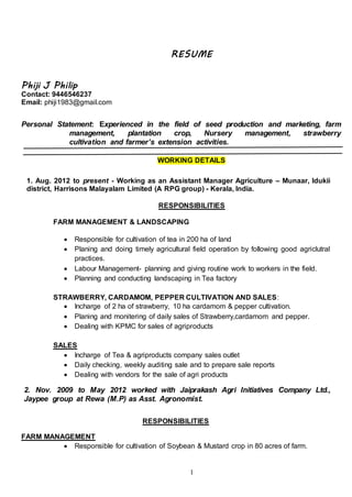 1
RESUME
Phiji J Philip
Contact: 9446546237
Email: phiji1983@gmail.com
Personal Statement: Experienced in the field of seed production and marketing, farm
management, plantation crop, Nursery management, strawberry
cultivation and farmer’s extension activities.
WORKING DETAILS
1. Aug. 2012 to present - Working as an Assistant Manager Agriculture – Munaar, Idukii
district, Harrisons Malayalam Limited (A RPG group) - Kerala, India.
RESPONSIBILITIES
FARM MANAGEMENT & LANDSCAPING
 Responsible for cultivation of tea in 200 ha of land
 Planing and doing timely agricultural field operation by following good agriclutral
practices.
 Labour Management- planning and giving routine work to workers in the field.
 Planning and conducting landscaping in Tea factory
STRAWBERRY, CARDAMOM, PEPPER CULTIVATION AND SALES:
 Incharge of 2 ha of strawberry, 10 ha cardamom & pepper cultivation.
 Planing and monitering of daily sales of Strawberry,cardamom and pepper.
 Dealing with KPMC for sales of agriproducts
SALES
 Incharge of Tea & agriproducts company sales outlet
 Daily checking, weekly auditing sale and to prepare sale reports
 Dealing with vendors for the sale of agri products
2. Nov. 2009 to May 2012 worked with Jaiprakash Agri Initiatives Company Ltd.,
Jaypee group at Rewa (M.P) as Asst. Agronomist.
RESPONSIBILITIES
FARM MANAGEMENT
 Responsible for cultivation of Soybean & Mustard crop in 80 acres of farm.
 