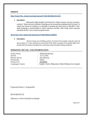 PROJECTS
Main Project Title : Analysis And Experimental Of MIG WELDING IN SS 410
 Description:
Martensitic (high-strength iron/chromium). Wear-resistant, but less corrosion-
resistant. "Most common methods of welding can be successfully employed with this alloy. To
reduce the chance of cracking, it is advisable to preheat the work piece to 350-500 F. Post-
weld annealing is recommended to retain maximum ductility. Filler metal, when required,
should be SS 410." You can also use great results.
Mini Project Title : Design And Fabrication Of MECHANICAL DERRICK
 Description:
Derrick means one of lifting control. It’s heart of my project using for worm &
worm wheel. It is main working of construction field. Main concepts of my project light force
handle with the product and give the result heavy duty of product lifting conditions.
PERSONEL DETAIL AND INFORMATION
Father Name - Mohamed Hussain
D-O-B - 16-12-1992
Marital Status - Non-Married.
Nationality - Indian
Passport no. - M1389509
Languages known - English, Tamil, Malayalam, Hindi (Medium level speak)
Expected Salary: Negotiable
REFERENCES
References will be furnished on demand.
Page 3 of 3
 