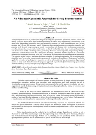 The International Journal Of Engineering And Science (IJES)
|| Volume || 3 || Issue || 5 || Pages || 13-16 || 2014 ||
ISSN (e): 2319 – 1813 ISSN (p): 2319 – 1805
www.theijes.com The IJES Page 13
An Advanced Optimistic Approach for String Transformation
1,
Amith Kumar V Pujari, 2,
Prof. H R Shashidhar
1,
M.Tech Scholar
RNS Institute of Technology Bangalore, Karnataka, India
2,
Asst. Prof. Dept of CSE
RNS Institute of Technology Bangalore, Karnataka, India
-------------------------------------------------------------ABSTRACT---------------------------------------------------
String transformation can be formalized as the part of coding bio-informatics, information retrieval, and in data
mining. However, in part of our paper we focus generating the k most likely output strings corresponding to the
input string. This concept proposes a novel and probabilistic approach to string transformation, which is both
accurate and efficient. The approach mainly focuses on three methods dynamic programming, modeling and
pruning. In the dynamic programming we use the concept of the edit distance which is dynamic programming
tool that estimates the score to each transformation so that the probability in the linear model can be estimated
well. In the linear model, a modeling method for training the model, and an algorithm for generating the top k
candidates, whether there is or is not a predefined dictionary. The linear model is defined as a conditional
probability distribution of an output string and a rule set for the transformation conditioned on an input string.
The learning method employs maximum likelihood estimation for parameter estimation. The string generation
algorithm based on pruning is guaranteed to generate the optimal top k candidates. The proposed method is
applied to correction of spelling errors in queries as well as reformulation of queries on dataset. Experimental
results on large scale data show that the proposed approach is good and efficient improving upon existing
methods in terms of accuracy and efficiency in different settings
KEYWORDS—String Transformation, Edit distance algorithm , Linear Model, Aho-Corasick trees, Spelling
Error Correction, Query Reformulation.
---------------------------------------------------------------------------------------------------------------------------------------
Date of Submission: 19 May 2014 Date of Publication: 30 May 2014
---------------------------------------------------------------------------------------------------------------------------------------
I. INTRODUCTION
The string transformation is an essential problem in many applications. In natural language processing,
pronunciation generation, spelling error correction, word transliteration, and word stemming can all be
formalized as string transformation. String transformation can also be used in query reformulation and query
suggestion in search. In data mining, string transformation can be employed in the mining of synonyms and
database record matching.
As many of the above are online applications, the transformation must be conducted not only
accurately but also efficiently. String transformation can be defined in the following way. Given an input string
and a set of operators, one can transform the input string to the k most likely output strings by applying a
number of operators. Here the strings can be strings of words, characters, or any type of tokens. Each operator is
a transformation rule that defines the replacement of a substring with another substring.
The likelihood of transformation can represent similarity, relevance, and association between two
strings in a specific application. Although certain progress has been made, further investigation of the task is
still necessary, particularly from the viewpoint of enhancing both accuracy and efficiency, which is precisely the
goal of this work.
String transformation can be conducted at two different settings, depending on whether or not a
Dictionary is used. When a dictionary is used, the output strings must exist in the given dictionary, while the
size of the dictionary can be very large. Without loss of generality, one can specifically studies correction of
spelling errors in queries as well as reformulation of queries in web search in this Concept.
 