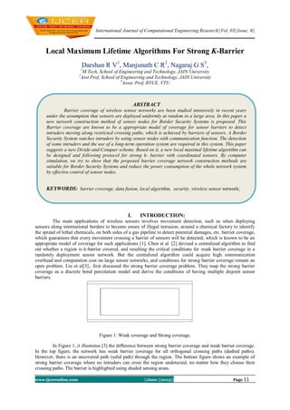 International Journal of Computational Engineering Research||Vol, 03||Issue, 6||
www.ijceronline.com ||June ||2013|| Page 11
Local Maximum Lifetime Algorithms For Strong K-Barrier
Darshan R V1
, Manjunath C R2
, Nagaraj G S3
,
1
M.Tech, School of Engineering and Technology, JAIN University
2
Asst Prof, School of Engineering and Technology, JAIN University
3
Assoc Prof, RVCE, VTU
I. INTRODUCTION:
The main applications of wireless sensors involves movement detection, such as when deploying
sensors along international borders to become aware of illegal intrusion, around a chemical factory to identify
the spread of lethal chemicals, on both sides of a gas pipeline to detect potential damages, etc. barrier coverage,
which guarantees that every movement crossing a barrier of sensors will be detected, which is known to be an
appropriate model of coverage for such applications [1]. Chen et al. [2] devised a centralized algorithm to find
out whether a region is k-barrier covered, and resulting the critical conditions for weak barrier coverage in a
randomly deployment sensor network. But the centralized algorithm could acquire high communication
overhead and computation cost on large sensor networks, and conditions for strong barrier coverage remain an
open problem. Liu et al[3]., first discussed the strong barrier coverage problem. They map the strong barrier
coverage as a discrete bond percolation model and derive the conditions of having multiple disjoint sensor
barriers.
Figure 1: Weak coverage and Strong coverage.
In Figure 1, it illustrates [3] the difference between strong barrier coverage and weak barrier coverage.
In the top figure, the network has weak barrier coverage for all orthogonal crossing paths (dashed paths).
However, there is an uncovered path (solid path) through the region. The bottom figure shows an example of
strong barrier coverage where no intruders can cross the region undetected, no matter how they choose their
crossing paths. The barrier is highlighted using shaded sensing areas.
ABSTRACT
Barrier coverage of wireless sensor networks are been studied intensively in recent years
under the assumption that sensors are deployed uniformly at random in a large area. In this paper a
new network construction method of sensor nodes for Border Security Systems is proposed. This
Barrier coverage are known to be a appropriate model of coverage for sensor barriers to detect
intruders moving along restricted crossing paths, which is achieved by barriers of sensors. A Border
Security System watches intruders by using sensor nodes with communication function. The detection
of some intruders and the use of a long-term operation system are required in this system. This paper
suggests a new Divide-and-Conquer scheme. Based on it, a new local maximal lifetime algorithm can
be designed and following protocol for strong k- barrier with coordinated sensors. By computer
simulation, we try to show that the proposed barrier coverage network construction methods are
suitable for Border Security Systems and reduce the power consumption of the whole network system
by effective control of sensor nodes.
KEYWORDS: barrier coverage, data fusion, local algorithm, security, wireless sensor network;
 