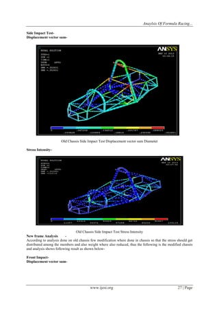 Anaylsis Of Formula Racing...
www.ijesi.org 27 | Page
Side Impact Test-
Displacement vector sum-
Old Chassis Side Impact Test Displacement vector sum Diameter
Stress Intensity-
Old Chassis Side Impact Test Stress Intensity
New frame Analysis -
According to analysis done on old chassis few modification where done in chassis so that the stress should get
distributed among the members and also weight where also reduced, thus the following is the modified chassis
and analysis shows following result as shown below-
Front Impact-
Displacement vector sum-
 