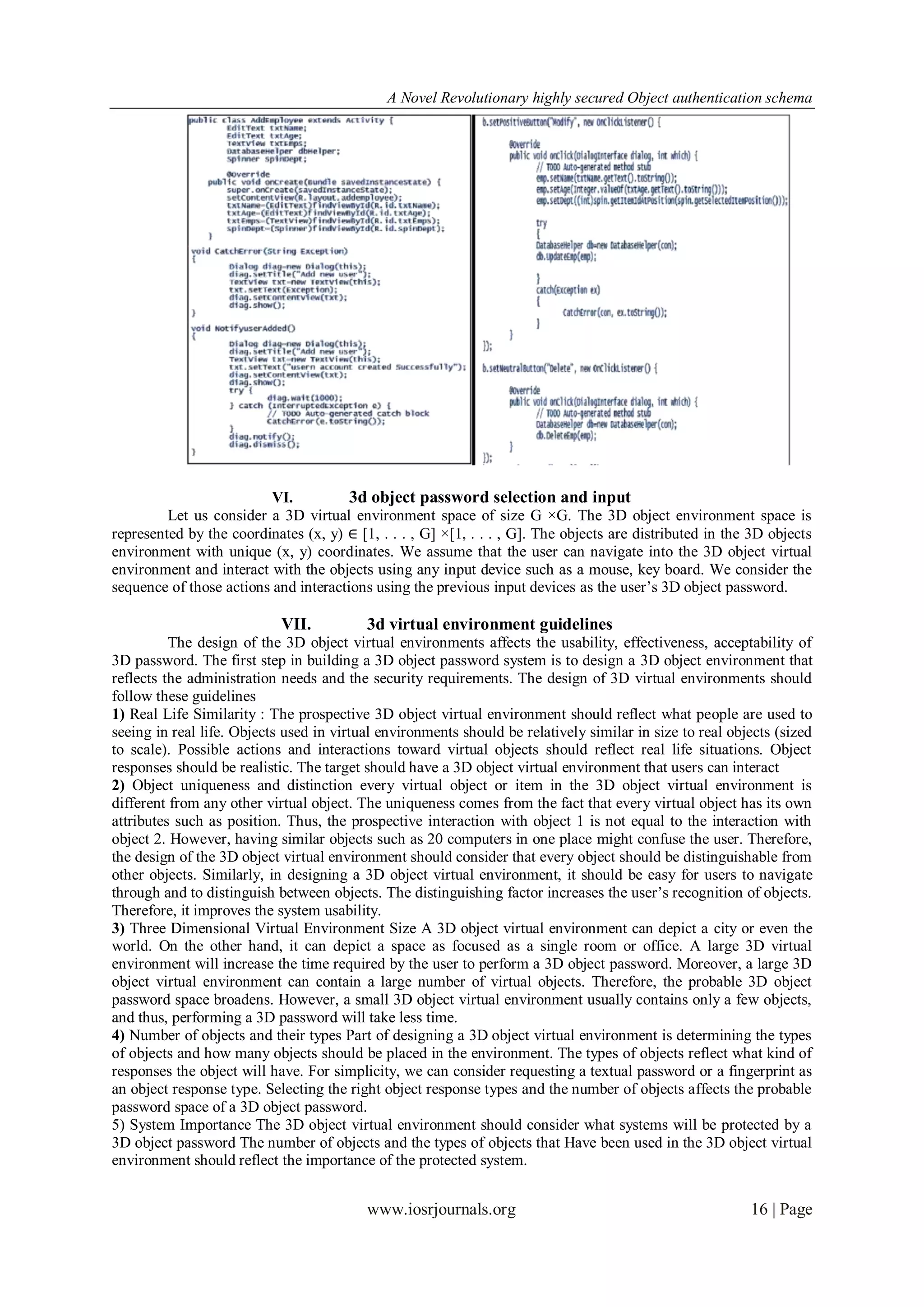A Novel Revolutionary highly secured Object authentication schema




                          VI.          3d object password selection and input
         Let us consider a 3D virtual environment space of size G ×G. The 3D object environment space is
represented by the coordinates (x, y) ∈ [1, . . . , G] ×[1, . . . , G]. The objects are distributed in the 3D objects
environment with unique (x, y) coordinates. We assume that the user can navigate into the 3D object virtual
environment and interact with the objects using any input device such as a mouse, key board. We consider the
sequence of those actions and interactions using the previous input devices as the user’s 3D object password.

                            VII.          3d virtual environment guidelines
          The design of the 3D object virtual environments affects the usability, effectiveness, acceptability of
3D password. The first step in building a 3D object password system is to design a 3D object environment that
reflects the administration needs and the security requirements. The design of 3D virtual environments should
follow these guidelines
1) Real Life Similarity : The prospective 3D object virtual environment should reflect what people are used to
seeing in real life. Objects used in virtual environments should be relatively similar in size to real objects (sized
to scale). Possible actions and interactions toward virtual objects should reflect real life situations. Object
responses should be realistic. The target should have a 3D object virtual environment that users can interact
2) Object uniqueness and distinction every virtual object or item in the 3D object virtual environment is
different from any other virtual object. The uniqueness comes from the fact that every virtual object has its own
attributes such as position. Thus, the prospective interaction with object 1 is not equal to the interaction with
object 2. However, having similar objects such as 20 computers in one place might confuse the user. Therefore,
the design of the 3D object virtual environment should consider that every object should be distinguishable from
other objects. Similarly, in designing a 3D object virtual environment, it should be easy for users to navigate
through and to distinguish between objects. The distinguishing factor increases the user’s recognition of objects.
Therefore, it improves the system usability.
3) Three Dimensional Virtual Environment Size A 3D object virtual environment can depict a city or even the
world. On the other hand, it can depict a space as focused as a single room or office. A large 3D virtual
environment will increase the time required by the user to perform a 3D object password. Moreover, a large 3D
object virtual environment can contain a large number of virtual objects. Therefore, the probable 3D object
password space broadens. However, a small 3D object virtual environment usually contains only a few objects,
and thus, performing a 3D password will take less time.
4) Number of objects and their types Part of designing a 3D object virtual environment is determining the types
of objects and how many objects should be placed in the environment. The types of objects reflect what kind of
responses the object will have. For simplicity, we can consider requesting a textual password or a fingerprint as
an object response type. Selecting the right object response types and the number of objects affects the probable
password space of a 3D object password.
5) System Importance The 3D object virtual environment should consider what systems will be protected by a
3D object password The number of objects and the types of objects that Have been used in the 3D object virtual
environment should reflect the importance of the protected system.


                                          www.iosrjournals.org                                            16 | Page
 