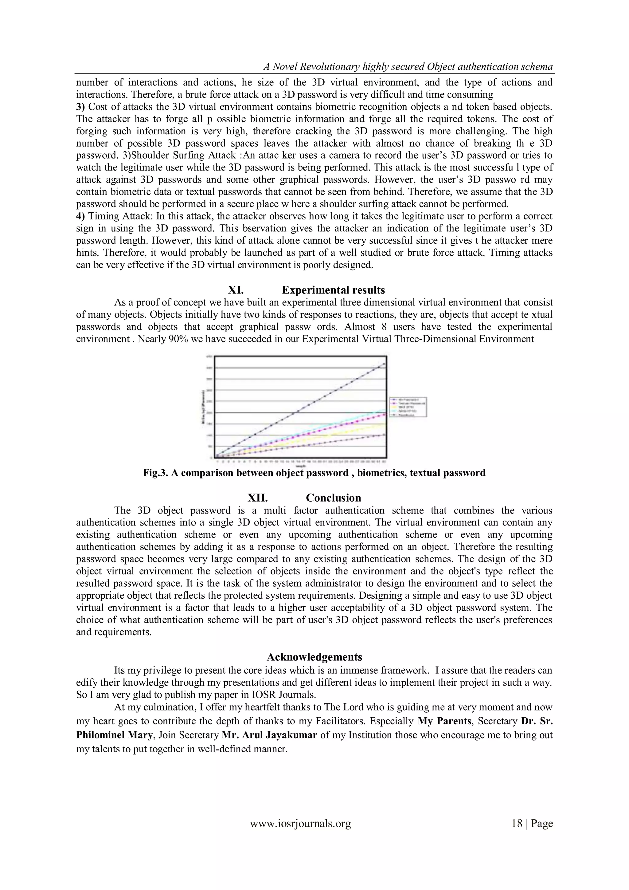 A Novel Revolutionary highly secured Object authentication schema
number of interactions and actions, he size of the 3D virtual environment, and the type of actions and
interactions. Therefore, a brute force attack on a 3D password is very difficult and time consuming
3) Cost of attacks the 3D virtual environment contains biometric recognition objects a nd token based objects.
The attacker has to forge all p ossible biometric information and forge all the required tokens. The cost of
forging such information is very high, therefore cracking the 3D password is more challenging. The high
number of possible 3D password spaces leaves the attacker with almost no chance of breaking th e 3D
password. 3)Shoulder Surfing Attack :An attac ker uses a camera to record the user’s 3D password or tries to
watch the legitimate user while the 3D password is being performed. This attack is the most successfu l type of
attack against 3D passwords and some other graphical passwords. However, the user’s 3D passwo rd may
contain biometric data or textual passwords that cannot be seen from behind. Therefore, we assume that the 3D
password should be performed in a secure place w here a shoulder surfing attack cannot be performed.
4) Timing Attack: In this attack, the attacker observes how long it takes the legitimate user to perform a correct
sign in using the 3D password. This bservation gives the attacker an indication of the legitimate user’s 3D
password length. However, this kind of attack alone cannot be very successful since it gives t he attacker mere
hints. Therefore, it would probably be launched as part of a well studied or brute force attack. Timing attacks
can be very effective if the 3D virtual environment is poorly designed.

                                    XI.          Experimental results
        As a proof of concept we have built an experimental three dimensional virtual environment that consist
of many objects. Objects initially have two kinds of responses to reactions, they are, objects that accept te xtual
passwords and objects that accept graphical passw ords. Almost 8 users have tested the experimental
environment . Nearly 90% we have succeeded in our Experimental Virtual Three-Dimensional Environment




                Fig.3. A comparison between object password , biometrics, textual password

                                          XII.         Conclusion
         The 3D object password is a multi factor authentication scheme that combines the various
authentication schemes into a single 3D object virtual environment. The virtual environment can contain any
existing authentication scheme or even any upcoming authentication scheme or even any upcoming
authentication schemes by adding it as a response to actions performed on an object. Therefore the resulting
password space becomes very large compared to any existing authentication schemes. The design of the 3D
object virtual environment the selection of objects inside the environment and the object's type reflect the
resulted password space. It is the task of the system administrator to design the environment and to select the
appropriate object that reflects the protected system requirements. Designing a simple and easy to use 3D object
virtual environment is a factor that leads to a higher user acceptability of a 3D object password system. The
choice of what authentication scheme will be part of user's 3D object password reflects the user's preferences
and requirements.

                                             Acknowledgements
         Its my privilege to present the core ideas which is an immense framework. I assure that the readers can
edify their knowledge through my presentations and get different ideas to implement their project in such a way.
So I am very glad to publish my paper in IOSR Journals.
         At my culmination, I offer my heartfelt thanks to The Lord who is guiding me at very moment and now
my heart goes to contribute the depth of thanks to my Facilitators. Especially My Parents, Secretary Dr. Sr.
Philominel Mary, Join Secretary Mr. Arul Jayakumar of my Institution those who encourage me to bring out
my talents to put together in well-defined manner.




                                          www.iosrjournals.org                                          18 | Page
 