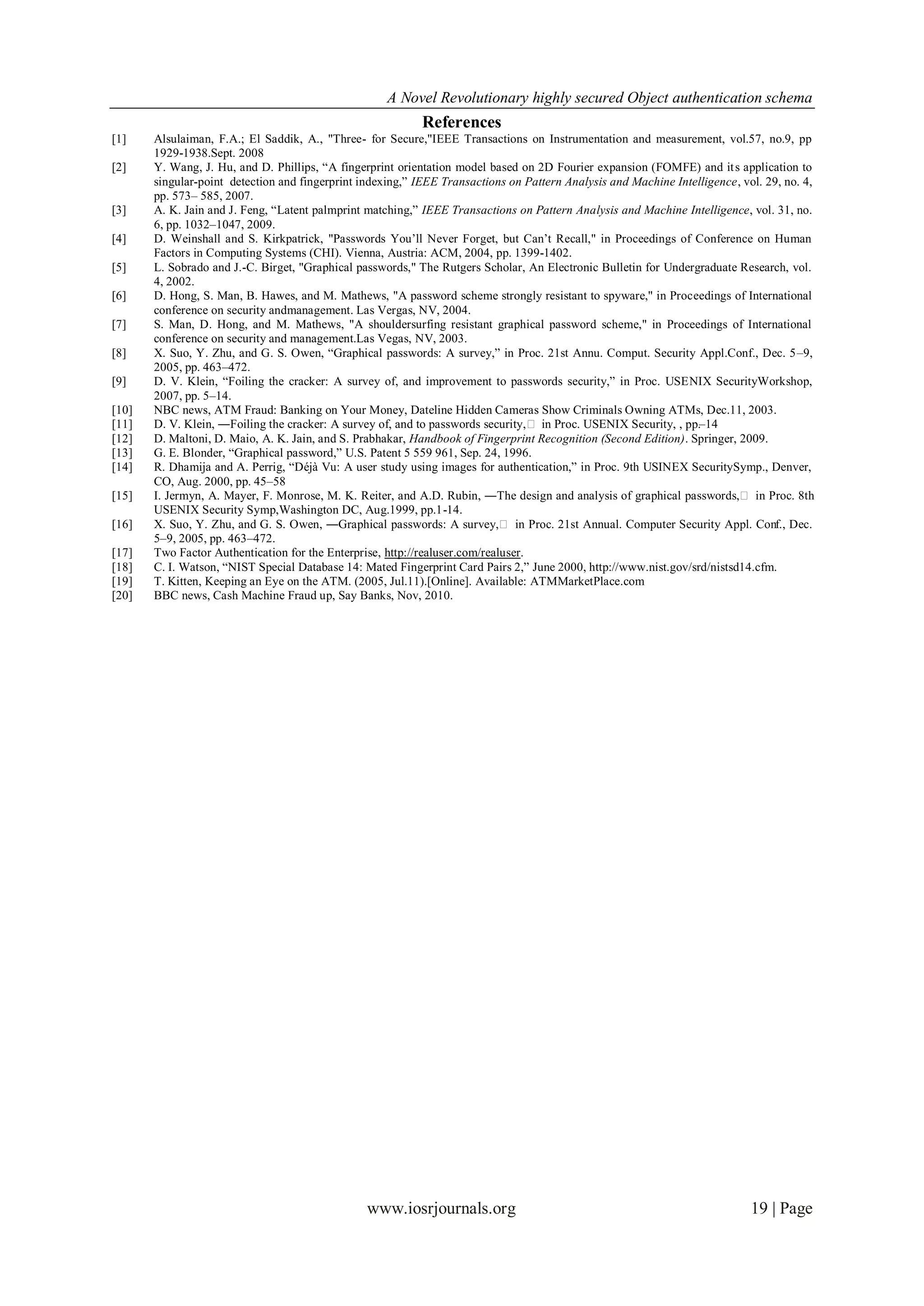 A Novel Revolutionary highly secured Object authentication schema
                                                            References
[1]    Alsulaiman, F.A.; El Saddik, A., "Three- for Secure,"IEEE Transactions on Instrumentation and measurement, vol.57, no.9, pp
       1929-1938.Sept. 2008
[2]    Y. Wang, J. Hu, and D. Phillips, “A fingerprint orientation model based on 2D Fourier expansion (FOMFE) and it s application to
       singular-point detection and fingerprint indexing,” IEEE Transactions on Pattern Analysis and Machine Intelligence, vol. 29, no. 4,
       pp. 573– 585, 2007.
[3]    A. K. Jain and J. Feng, “Latent palmprint matching,” IEEE Transactions on Pattern Analysis and Machine Intelligence, vol. 31, no.
       6, pp. 1032–1047, 2009.
[4]    D. Weinshall and S. Kirkpatrick, "Passwords You’ll Never Forget, but Can’t Recall," in Proceedings of Conference on Human
       Factors in Computing Systems (CHI). Vienna, Austria: ACM, 2004, pp. 1399-1402.
[5]    L. Sobrado and J.-C. Birget, "Graphical passwords," The Rutgers Scholar, An Electronic Bulletin for Undergraduate Research, vol.
       4, 2002.
[6]    D. Hong, S. Man, B. Hawes, and M. Mathews, "A password scheme strongly resistant to spyware," in Proceedings of International
       conference on security andmanagement. Las Vergas, NV, 2004.
[7]    S. Man, D. Hong, and M. Mathews, "A shouldersurfing resistant graphical password scheme," in Proceedings of International
       conference on security and management.Las Vegas, NV, 2003.
[8]    X. Suo, Y. Zhu, and G. S. Owen, “Graphical passwords: A survey,” in Proc. 21st Annu. Comput. Security Appl.Conf., Dec. 5 –9,
       2005, pp. 463–472.
[9]    D. V. Klein, “Foiling the cracker: A survey of, and improvement to passwords security,” in Proc. USENIX SecurityWorkshop,
       2007, pp. 5–14.
[10]   NBC news, ATM Fraud: Banking on Your Money, Dateline Hidden Cameras Show Criminals Owning ATMs, Dec.11, 2003.
[11]   D. V. Klein, ―Foiling the cracker: A survey of, and to passwords security,ǁ in Proc. USENIX Security, , pp.–14
[12]   D. Maltoni, D. Maio, A. K. Jain, and S. Prabhakar, Handbook of Fingerprint Recognition (Second Edition). Springer, 2009.
[13]   G. E. Blonder, “Graphical password,” U.S. Patent 5 559 961, Sep. 24, 1996.
[14]   R. Dhamija and A. Perrig, “Déjà Vu: A user study using images for authentication,” in Proc. 9th USINEX SecuritySymp., Denver,
       CO, Aug. 2000, pp. 45–58
[15]   I. Jermyn, A. Mayer, F. Monrose, M. K. Reiter, and A.D. Rubin, ―The design and analysis of graphical passwords,ǁ in Proc. 8th
       USENIX Security Symp,Washington DC, Aug.1999, pp.1-14.
[16]   X. Suo, Y. Zhu, and G. S. Owen, ―Graphical passwords: A survey,ǁ in Proc. 21st Annual. Computer Security Appl. Conf., Dec.
       5–9, 2005, pp. 463–472.
[17]   Two Factor Authentication for the Enterprise, http://realuser.com/realuser.
[18]   C. I. Watson, “NIST Special Database 14: Mated Fingerprint Card Pairs 2,” June 2000, http://www.nist.gov/srd/nistsd14.cfm.
[19]   T. Kitten, Keeping an Eye on the ATM. (2005, Jul.11).[Online]. Available: ATMMarketPlace.com
[20]   BBC news, Cash Machine Fraud up, Say Banks, Nov, 2010.




                                                 www.iosrjournals.org                                                        19 | Page
 