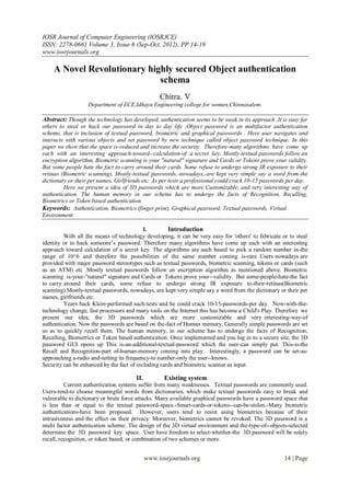 IOSR Journal of Computer Engineering (IOSRJCE)
ISSN: 2278-0661 Volume 3, Issue 6 (Sep-Oct. 2012), PP 14-19
www.iosrjournals.org

    A Novel Revolutionary highly secured Object authentication
                             schema
                                                  Chitra. V
                   Department of ECE,Idhaya Engineering college for women,Chinnasalem.

Abstract: Though the technology has developed, authentication seems to be weak in its approach .It is easy for
others to steal or hack our password in day to day life .Object password is an multifactor authentication
scheme, that is inclusion of textual password, biometric and graphical passwords . Here user navigates and
interacts with various objects and set password by new technique called object password technique. In this
paper we show that the space is-reduced and increase the security. Therefore-many algorithms have come up
each with an interesting approach-toward--calculation-of a secret key. Mostly-textual passwords follow an
encryption algorithm, Biometric scanning is your "natural" signature and Cards or Tokens prove your validity.
But some people hate the fact to carry around their cards. Some refuse to undergo strong IR exposure to their
retinas (Biometric scanning). Mostly-textual passwords,-nowadays,-are kept very simple say a word from-the
dictionary or their pet names, Girlfriends etc. As per tests a professional could crack 10-15 passwords per day.
         Here we present a idea of 3D passwords which are more Customizable, and very interesting way of
authentication. The human memory in our scheme has to undergo the facts of Recognition, Recalling,
Biometrics or Token based authentication.
Keywords: Authentication, Biometrics (finger print), Graphical password, Textual passwords, Virtual
Environment.

                                           I.        Introduction
         With all the means of technology developing, it can be very easy for 'others' to fabricate or to steal
identity or to hack someone’s password. Therefore many algorithms have come up each with an interesting
approach toward calculation of a secret key. The algorithms are such based to pick a random number in-the
range of 10^6 and therefore the possibilities of the same number coming is-rare. Users nowadays are
provided with major password stereotypes such as textual passwords, biometric scanning, tokens or cards (such
as an ATM) etc .Mostly textual passwords follow an encryption algorithm as mentioned above. Biometric
scanning is-your-"natural" signature and Cards or Tokens prove your--validity. But some-people-hate-the fact
to carry around their cards, some refuse to undergo strong IR exposure to-their-retinas(Biometric
scanning).Mostly-textual passwords, nowadays, are kept very simple say a word from the dictionary or their pet
names, girlfriends etc.
         Years back Klein-performed such-tests and he could crack 10-15-passwords-per day. Now-with-the-
technology change, fast processors and many tools on the Internet this has become a Child's Play. Therefore we
present our idea, the 3D passwords which are more customizable and very interesting-way-of
authentication. Now the passwords are based on the-fact of Human memory. Generally simple passwords are set
so as to quickly recall them. The human memory, in our scheme has to undergo the facts of Recognition,
Recalling, Biometrics or Token based authentication. Once implemented and you log in to a secure site, the 3D
password GUI opens up This is-an-additional-textual-password which the user-can simply put. This-is-the
Recall and Recognition-part of-human-memory coming into play. Interestingly, a password can be set-as-
approaching a-radio and-setting its frequency-to number-only the user--knows.
Security can be enhanced by the fact of including cards and biometric scanner as input.

                                       II.          Existing system
          Current authentication systems suffer from many weaknesses. Textual passwords are commonly used.
Users-tend-to choose meaningful words from dictionaries, which make textual passwords easy to break and
vulnerable to dictionary or brute force attacks. Many available graphical passwords have a password space that
is less than or equal to the textual password-space.-Smart-cards-or-tokens--can-be-stolen.-Many biometric
authentications-have been proposed. However, users tend to resist using biometrics because of their
intrusiveness and the effect on their privacy. Moreover, biometrics cannot be revoked. The 3D password is a
multi factor authentication scheme. The design of the 3D virtual environment and the-type-of--objects-selected
determine the 3D password key space. User have freedom to select-whether-the 3D password will be solely
recall, recognition, or token based, or combination of two schemes or more.


                                             www.iosrjournals.org                                     14 | Page
 