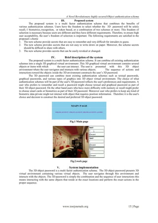 A Novel Revolutionary highly secured Object authentication schema
                                         III.         Proposed system
          The proposed system is a multi factor authentication scheme that combines the benefits of
various authentication schemes. Users have the freedom to select whether the 3D password will be solely
recall,-1 biometrics,-recognition, or token based, or a combination of two schemes or more. This freedom of
selection is necessary because users are different and they have different requirements. Therefore, to ensure high
user acceptability, the user’s freedom of selection is important. The following requirements are satisfied in the
proposed s cheme
1. The new scheme provide secrets that are easy to remember and very difficult for intruders to guess.
2. The new scheme provides secrets that are not easy to write down on paper. Moreover, the scheme secrets
     should be difficult to share with others.
3. The new scheme provides secrets that can be easily revoked or changed.

                               IV.          Brief description of the system
          The proposed system is a multi factor authentication scheme. It can combine all existing authentication
schemes into a single 3D graphical virtual environment .This 3D graphical virtual environment contains several
objects or items with which          the user can interact. The user is presented with this 3D object
environment where the user navigates and interacts with various objects.           The sequence of actions and
interactions toward the objects inside the 3D environment constructs the user’s 3D password.
          The 3D password can combine most existing authentication schemes such as textual passwords,
graphical passwords, and various types of graphics into 3D object virtual environment. The choice of what
authentication schemes will be part of the user's 3D password reflects the user's preferences and requirements. A
user who prefers to remember and recall a password might choose textual and graphical password as part of
their 3D object password. On the other hand users who have more difficulty with memory or recall might prefer
to choose smart cards or biometrics as part of their 3D password. Moreover user who prefers to keep any kind of
biometric data private might not interact with object that requires position information. Therefore it is the user's
choice and decision to construct the desired and preferred 3D object password.




                                                 Fig.1 Main page




                                                 Fig.2.work page

                                    V.         System implementation
          The 3D object password is a multi factor authentication scheme. The 3D object password presents 3D
virtual environment containing various virtual objects. The user navigates through this environment and
interacts with the objects. The 3D password is simply the combination and the sequence of user interactions this
means interacting with the same objects that reside at the exact locations and perform the exact actions in the
proper sequence.




                                          www.iosrjournals.org                                           15 | Page
 