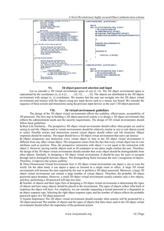 A Novel Revolutionary highly secured Object authentication schema




                          VI.          3d object password selection and input
         Let us consider a 3D virtual environment space of size G ×G. The 3D object environment space is
represented by the coordinates (x, y) ∈ [1, . . . , G] ×[1, . . . , G]. The objects are distributed in the 3D objects
environment with unique (x, y) coordinates. We assume that the user can navigate into the 3D object virtual
environment and interact with the objects using any input device such as a mouse, key board. We consider the
sequence of those actions and interactions using the previous input devices as the user’s 3D object password.

                            VII.          3d virtual environment guidelines
          The design of the 3D object virtual environments affects the usability, effectiveness, acceptability of
3D password. The first step in building a 3D object password system is to design a 3D object environment that
reflects the administration needs and the security requirements. The design of 3D virtual environments should
follow these guidelines
1) Real Life Similarity : The prospective 3D object virtual environment should reflect what people are used to
seeing in real life. Objects used in virtual environments should be relatively similar in size to real objects (sized
to scale). Possible actions and interactions toward virtual objects should reflect real life situations. Object
responses should be realistic. The target should have a 3D object virtual environment that users can interact
2) Object uniqueness and distinction every virtual object or item in the 3D object virtual environment is
different from any other virtual object. The uniqueness comes from the fact that every virtual object has its own
attributes such as position. Thus, the prospective interaction with object 1 is not equal to the interaction with
object 2. However, having similar objects such as 20 computers in one place might confuse the user. Therefore,
the design of the 3D object virtual environment should consider that every object should be distinguishable from
other objects. Similarly, in designing a 3D object virtual environment, it should be easy for users to navigate
through and to distinguish between objects. The distinguishing factor increases the user’s recognition of objects.
Therefore, it improves the system usability.
3) Three Dimensional Virtual Environment Size A 3D object virtual environment can depict a city or even the
world. On the other hand, it can depict a space as focused as a single room or office. A large 3D virtual
environment will increase the time required by the user to perform a 3D object password. Moreover, a large 3D
object virtual environment can contain a large number of virtual objects. Therefore, the probable 3D object
password space broadens. However, a small 3D object virtual environment usually contains only a few objects,
and thus, performing a 3D password will take less time.
4) Number of objects and their types Part of designing a 3D object virtual environment is determining the types
of objects and how many objects should be placed in the environment. The types of objects reflect what kind of
responses the object will have. For simplicity, we can consider requesting a textual password or a fingerprint as
an object response type. Selecting the right object response types and the number of objects affects the probable
password space of a 3D object password.
5) System Importance The 3D object virtual environment should consider what systems will be protected by a
3D object password The number of objects and the types of objects that Have been used in the 3D object virtual
environment should reflect the importance of the protected system.


                                          www.iosrjournals.org                                            16 | Page
 