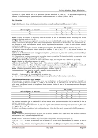 Solving Machine Shops Scheduling…
www.theijes.com The IJES Page 19
sequence of n jobs, which are to be processed on two machines M1 and M2. The procedure suggested by
Johnson for determining the optimal sequence can he summarized as follows (Pinedo, 2002):
The Algorithm
Step 1: List the jobs along with their processing times on each machine in a table, as shown below:
Processing time on machine
Job number
1 2 3 4 . . . n
M1 t11 t12 t13 t14 . . . t1n
M2 t21 t22 t23 t24 . . . t2n
Step 2: Examine the columns for processing times on machines M1 and M2 and find the shortest processing time in each
column, i.e. find out, min (t1j, t2j) for all j.
Step 3 (a): If the shortest processing time is on machine M1, then schedule the job as early as possible, without moving jobs
already scheduled, i.e. place the job in the first available position in the sequence. If the processing time is on machine M2,,
then schedule the job as late as possible, without moving any jobs already scheduled, i.e. place the job in the last available
position in the sequence.
b. If there is a tie in selecting the minimum of all the processing times, then the following three situations may arise:
(i) Minimum among all processing times is same for the machine, i.e. min (t1j, t2j) = t1k = t2r, then process the kth job first
and the rth job last.
(ii) If the tie for the minimum occurs among processing times t1j on machine M1 only, then select the job corresponding to
the smallest job subscript first.
(iii) If the tie for the minimum occurs among processing times t2j on machine M2, then select the job corresponding to the
largest job corresponding to the largest job subscript last.
Step 4: Remove the assigned jobs from the table. If the table is empty, stop and go to Step 5. Otherwise, go to Step 2.
Step 5: Calculate the idle time for machines M1 and M2:
a. Idle time for machine M1 = (Total elapsed time) — (Time when the last job in a sequence finishes on machine M1)
b. Idle time for machine M2 = Time at which the first job in a sequence finishes on machine M1 + (Time when the jth
job in a sequence starts on machine M2) - (Time when the (j – l)th job in a sequence finishes on machine M2)}
Step 6: The total elapsed time to process all jobs through two machines is given by.
Total elapsed time = Time when the nth job in a sequence finishes on machine M2
= =
Where M2j = Time required for processing jth job on machine M2.
t2j = time for which machine M2 remains idle after processing (j-1)th job and before starting work in jth job.
2.4 Processing n jobs through three machines
Johnson provides an extension of his procedure to the case in which there are three instead of two machines. Each job is to
be processed through three machines M1, M2, and M3 in the order M1, M2, M3. The list of jobs with their processing times is
given below. An optimal solution to this problem can be obtained if either or both of the following conditions hold good
(Johnson, 1954):
Processing time on machine
Job number
1 2 3 4 . . . n
M1 t11 t12 t13 t14 . . . t1n
M2 t21 t22 t23 t24 . . . t2n
M3 t31 t32 t33 t34 . . . t3n
The minimum processing time on machine M1 is at least as great as the maximum processing time on machine M2. that is,
min t1j ≥ max t2j for j = 1, 2, …, n
The minimum processing time on machine M3 is at least as great as the maximum processing time on machine M2 that is min
t2 ≥ max t2j, for j = 1, 2, …n
If either or both the above conditions hold good, then the steps of the algorithm can be summarized in the following steps:
The Algorithm
Step 1: Examine the processing times of the given jobs on all three machines and if either one or both the above conditions
hold, then go to Step 2, otherwise the logarithm fails.
Step 2: Introduce two fictitious machines, say G and H with corresponding processing times given by:
tGj= t1j + t2j j = 1, 2, …n that is, the processing time on machine G is the sum of the processing times on machines M1 and M2
and
tHj= t2j + t3j j = 1, 2, …n that is, processing time on machine H is the sum of the processing times on machines M2 and M3
 