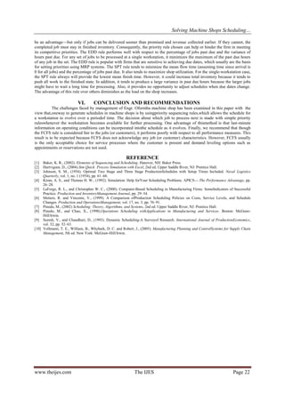 Solving Machine Shops Scheduling…
www.theijes.com The IJES Page 22
be an advantage—but only if jobs can be delivered sooner than promised and revenue collected earlier. If they cannot, the
completed job must stay in finished inventory. Consequently, the priority rule chosen can help or hinder the firm in meeting
its competitive priorities. The EDD rule performs well with respect to the percentage of jobs past due and the variance of
hours past due. For any set of jobs to be processed at a single workstation, it minimizes the maximum of the past due hours
of any job in the set. The EDD rule is popular with firms that are sensitive to achieving due dates, which usually are the basis
for setting priorities using MRP systems. The SPT rule tends to minimize the mean flow time (assuming time since arrival is
0 for all jobs) and the percentage of jobs past due. It also tends to maximize shop utilization. For the single-workstation case,
the SPT rule always will provide the lowest mean finish time. However, it could increase total inventory because it tends to
push all work to the finished state. In addition, it tends to produce a large variance in past due hours because the larger jobs
might have to wait a long time for processing. Also, it provides no opportunity to adjust schedules when due dates change.
The advantage of this rule over others diminishes as the load on the shop increases.
VI. CONCLUSION AND RECOMMENDATIONS
The challenges faced by management of Engr. Oformba machine shop has been examined in this paper with the
view that,oneway to generate schedules in machine shops is by usingpriority sequencing rules,which allows the schedule for
a workstation to evolve over a periodof time. The decision about which job to process next is made with simple priority
ruleswhenever the workstation becomes available for further processing. One advantage of thismethod is that last-minute
information on operating conditions can be incorporated intothe schedule as it evolves. Finally, we recommend that though
the FCFS rule is considered fair to the jobs (or customers), it performs poorly with respect to all performance measures. This
result is to be expected because FCFS does not acknowledge any job (or customer) characteristics. However, FCFS usually
is the only acceptable choice for service processes where the customer is present and demand leveling options such as
appointments or reservations are not used.
REFERENCE
[1] Baker, K. R., (2002). Elements of Sequencing and Scheduling. Hanover, NH: Baker Press.
[2] Hartvigsen, D., (2004).Sim Quick: Process Simulation with Excel, 2nd ed. Upper Saddle River, NJ: Prentice Hall.
[3] Johnson, S. M., (1954). Optimal Two Stage and Three Stage ProductionSchedules with Setup Times Included. Naval Logistics
Quarterly, vol. 1, no. 1 (1954), pp. 61–68.
[4] Kiran, A. S., and Thomas H. W., (1992). Simulation: Help forYour Scheduling Problems. APICS— The Performance Advantage, pp.
26–28.
[5] LaForge, R. L., and Christopher W. C., (2000). Computer-Based Scheduling in Manufacturing Firms: SomeIndicators of Successful
Practice. Production and InventoryManagement Journal, pp. 29–34.
[6] Metters, R. and Vincente, V., (1999). A Comparison ofProduction Scheduling Policies on Costs, Service Levels, and Schedule
Changes. Production and OperationsManagement, vol. 17, no. 3, pp. 76–91.
[7] Pinedo, M., (2002) Scheduling: Theory, Algorithms, and Systems, 2nd ed. Upper Saddle River, NJ: Prentice Hall.
[8] Pinedo, M., and Chao, X., (1998).Operations Scheduling withApplications in Manufacturing and Services. Boston: McGraw-
Hill/Irwin.
[9] Suresh, V., and Chaudhuri, D., (1993). Dynamic Scheduling-A Surveyof Research. International Journal of ProductionEconomics,
vol. 32, pp. 52–63.
[10] Vollmann, T. E., William, B., Whybark, D. C. and Robert, J., (2005). Manufacturing Planning and ControlSystems for Supply Chain
Management, 5th ed. New York: McGraw-Hill/Irwin.
 