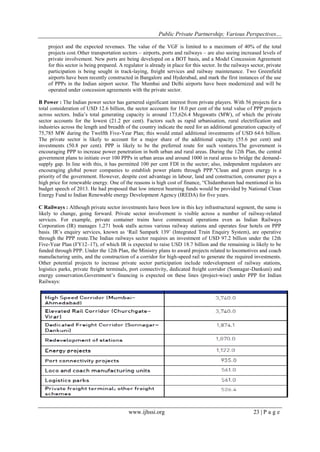 Public Private Partnership; Various Perspectives…
www.ijhssi.org 23 | P a g e
project and the expected revenues. The value of the VGF is limited to a maximum of 40% of the total
projects cost.Other transportation sectors – airports, ports and railways – are also seeing increased levels of
private involvement. New ports are being developed on a BOT basis, and a Model Concession Agreement
for this sector is being prepared. A regulator is already in place for this sector. In the railways sector, private
participation is being sought in track-laying, freight services and railway maintenance. Two Greenfield
airports have been recently constructed in Bangalore and Hyderabad, and mark the first instances of the use
of PPPs in the Indian airport sector. The Mumbai and Delhi airports have been modernized and will be
operated under concession agreements with the private sector.
B Power : The Indian power sector has garnered significant interest from private players. With 56 projects for a
total consideration of USD 12.6 billion, the sector accounts for 18.0 per cent of the total value of PPP projects
across sectors. India‘s total generating capacity is around 173,626.4 Megawatts (MW), of which the private
sector accounts for the lowest (21.2 per cent). Factors such as rapid urbanisation, rural electrification and
industries across the length and breadth of the country indicate the need for an additional generation capacity of
75,785 MW during the Twelfth Five-Year Plan; this would entail additional investments of USD 64.6 billion.
The private sector is likely to account for a major share of the additional capacity (55.6 per cent) and
investments (50.8 per cent). PPP is likely to be the preferred route for such ventures.The government is
encouraging PPP to increase power penetration in both urban and rural areas. During the 12th Plan, the central
government plans to initiate over 100 PPPs in urban areas and around 1000 in rural areas to bridge the demand-
supply gap. In line with this, it has permitted 100 per cent FDI in the sector; also, independent regulators are
encouraging global power companies to establish power plants through PPP."Clean and green energy is a
priority of the government. However, despite cost advantage in labour, land and construction, consumer pays a
high price for renewable energy. One of the reasons is high cost of finance, ―Chidambaram had mentioned in his
budget speech of 2013. He had proposed that low interest bearning funds would be provided by National Clean
Energy Fund to Indian Renewable energy Development Agency (IREDA) for five years.
C Railways : Although private sector investments have been low in this key infrastructural segment, the same is
likely to change, going forward. Private sector involvement is visible across a number of railway-related
services. For example, private container trains have commenced operations even as Indian Railways
Corporation (IR) manages 1,271 book stalls across various railway stations and operates four hotels on PPP
basis. IR‘s enquiry services, known as ‗Rail Sampark 139‘ (Integrated Train Enquiry System), are operative
through the PPP route.The Indian railways sector requires an investment of USD 97.2 billion under the 12th
Five-Year Plan (FY12–17), of which IR is expected to raise USD 18.7 billion and the remaining is likely to be
funded through PPP. Under the 12th Plan, the Ministry plans to award projects related to locomotives and coach
manufacturing units, and the construction of a corridor for high-speed rail to generate the required investments.
Other potential projects to increase private sector participation include redevelopment of railway stations,
logistics parks, private freight terminals, port connectivity, dedicated freight corridor (Sonnagar-Dankuni) and
energy conservation.Government‘s financing is expected on these lines (project-wise) under PPP for Indian
Railways:
 