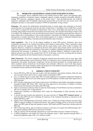 Public Private Partnership; Various Perspectives…
www.ijhssi.org 24 | P a g e
IV. PROBLEMS AND HURDLES ASSOCIATED WITH PPPS IN INDIA
The Economic Survey (2008-09) noted six key hurdles faced by PPPs: policy and regulatory gaps;
inadequate availability of long-term finance; inadequate capacity in public institutions and public officials to
manage PPP processes; inadequate capacity in the private sector— both developer/investor and technical
manpower; inadequate shelf of bankable infrastructure projects that can be bid out to the private sector; and
inadequate advocacy to create greater acceptance of PPPs by stakeholders. Going in detail:
Financing : The crucial role infrastructure development plays in easing supply side constraints to economic
growth has been well recognized; much has also been written about it. According to the Twelfth Plan, as much
as $1 trillion is required for investment in infrastructure. This is not a small figure and much has to be done,
including capital market reforms that will facilitate easier borrowings. The corporate bond market in India is still
in its infancy.The challenge lies in the fact that these projects have a long gestation period and have chances of
project delays due to local problems or due to land acquisition. It becomes very difficult for loaning companies
and agencies to evaluate and finance. Most of the loaning agencies be it banks or dedicated institutions have
experts exclusively for handling, evaluating and monitoring these types of projects.
Land acquisition : This is by far the biggest roadblock to major PPP projects. Resistance from local
communities has proven to be a potent force and has led to delays in infra projects. There is generally a huge
difference between the registered value offered and the actual market value, which results in disputes and
litigation. Moreover, valuations are conducted on the basis of the current status of land, and the system does not
capture the appreciation after the construction of the project. In addition, rehabilitation packages are not planned
meticulously and execution is inefficient. For instance, the National Highway Authority of India bids out
highway projects even when it has acquired only 10-15% of the land, or even less, assuming that the balance
land will be acquired by the time financial closure of the project is achieved.
Policy framework : The various categories of approvals required across the project cycle at every stage, right
from the pre-tendering stage to post construction. While it is important to have a rigorous procedure that ensure
transparency and quality, bureaucratic complexities and the protracted procedure for securing approvals are
often considered serious disincentives for developers and contractors. Moreover, most of the large projects
involve dealings with various ministries. Often, the perspectives of the different ministries/departments vary and
co-ordination remains inefficient (World Bank, 2006).
V. ODISHA’S TRYST WITH PPP
 Orissa PPP Policy 2007 has been put in place with due legislation and statutory backing. Infact the state
was one of the earliest states to have a statute in place with regards to PPP.
 Govt. of Odisha has put in place State PPP Cell under Planning & Coordination Department headed by
Special Secretary, PPP to act as the Nodal Agency for all PPP projects in Odisha under direct supervision of
Chief Secretary.
 PPP Cell after conducting several rounds of discussions with different stake holders and leading consultants
formulated Odisha PPP Policy 2007, which has been approved by Government of Odisha to facilitate
Infrastructure Development in the State under PPP mode.
 High Level Clearance Authority (HLCA) under the Chairmanship of Chief Minister has been constituted to
take care of strategic and / or large alliances.
 Empowered Committee on Infrastructure (ECI) under the Chairmanship of Chief Secretary has been
constituted.
 A Society has been formed and registered in the name and title of ―Orissa PPP Technical Society‖ to
assist the State PPP Cell and to discharge the functions of the Technical Secretariat as laid down in the
Odisha PPP Policy 2007.
 Signed a MoU with Department of Economic Affairs, Govt. of India for availing Technical Assistance from
ADB for capacity building of Technical Secretariat. The capacity building will be in the form of one PPP
expert, one MIS expert & legal and regulatory experts. MIS Expert and PPP Experts have already joined the
PPP Cell.
 PPP Cell has been able to rope in Technical Assistance in the form of 2 experts from DFID through E & Y
for capacity building of PPP Cell for a period of 10 months.
 Talks are ongoing with World Bank representatives to provide further necessary Technical Assistance.
 A PDPP arrangement with IL&FS for Project Development works is under operation through IDCO. A
Project Development corpus of Rs. 4 Cr. has been created.
 