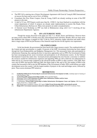 Public Private Partnership; Various Perspectives…
www.ijhssi.org 25 | P a g e
 The PPP Cell is entering into a Project Development Agreement with Ernst & Young & SREI International
on success fee basis and no cost to Govt. of Odisha.
 Consultants like Price Water Coopers, Ernst & Young, IL&FS are already working on some of the PPP
projects in the state.
 A shelf of 32 nos. PPP Projects worth more than Rs. 12500 Cr. has been finalised in consultation with the
owner departments of which 16 projects are already under implementation in sectors like Roads, Ports,
Urban Infrastructure, Railways etc. Many more projects are under conceptualisation.
 A National Level Workshop on PPP was held at Bhubaneswar along with E & Y involving all key
infrastructure Departments/ Agencies.
VI. ON A FUTURISTIC NOTE
Though the sectors discussed in the paper are only 3 i.e. Roads, Power and Railways. However there
are many sectors where PPP is already active like Telecommunications and Ports. Besides, there are many areas
like healthcare (the industry is pegged at USD 75 Bn by 2015), education, higher education and media where
there is huge scope of PPP not just because of the financial scope but also for the logistics size requirement.
VII. CONCLUSION
In the last decade, the government has been faced with a huge resource crunch. The combined deficit of
the Central and state governments is roughly 10 percent of the GDP. Government borrowing has been capped
through the Fiscal Responsibility and Budgetary Management Act. This necessarily limits state participation in
infrastructure financing, thus opening the door to innovative approaches such as PPPs.The Government of India
has been encouraging private sector investment and participation in all infrastructure sectors. As the National
Development Council has made clear, 'increased private participation has now become a necessity to mobilize
the resources needed for infrastructure expansion and upgrading.'PPPs are still a relatively new phenomenon in
India and are in a nascent stage compared to the advanced models of PPPs in other countries. Until 2004, there
were only 85 PPPs, but between 2004 and 2005, this figure leapt to 500, and in 2011 the number of PPPs in the
country had increased to 840 as per the PPP database of the Government of India. PPPs worth billions are under
development across the country, with the largest number of projects in the road and bridges sector, followed by
ports. These sectors dominate PPP initiatives.
REFERENCES
[1] Facilitating Public-Private Partnership for accelerated Infrastructure Development in India, workshop report of meeting of
Chief Secretaries, 2006.
[2] Accelerating public private partnerships in India, FICCI and E&Y Report.
[3] Mahalingam Ashwin, PPP Experiences in Indian states: Bottlenecks, Enablers and key issues.
[4] OdishaPublic Private Partnership Policy 2007.
[5] L Lakshmanan, Private-Public Partnership in Indian Infrastructure Development: Issues and Options, RBI Occassional
Papers; Vol 29, No. 1, Summer 2008.
[6] India Brand Equity Foundation‘s January 2013 report: Public Private Partnership (PPP): partnering for growth.
[7] Budget 2013: Government announces scheme for making renewable energy cheaper, 28 Feb 2013, Economic Times.
 