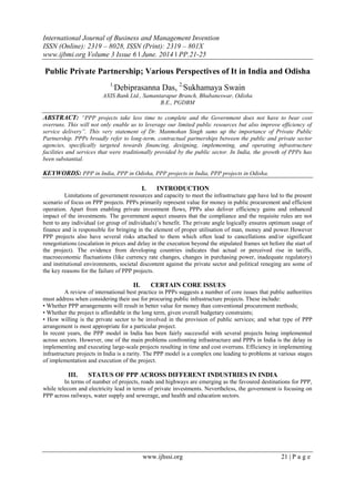 International Journal of Business and Management Invention
ISSN (Online): 2319 – 8028, ISSN (Print): 2319 – 801X
www.ijbmi.org Volume 3 Issue 6 ǁ June. 2014 ǁ PP.21-25
www.ijhssi.org 21 | P a g e
Public Private Partnership; Various Perspectives of It in India and Odisha
1,
Debiprasanna Das, 2,
Sukhamaya Swain
AXIS Bank Ltd., Samantarapur Branch, Bhubaneswar, Odisha
B.E., PGDBM
ABSTRACT: “PPP projects take less time to complete and the Government does not have to bear cost
overruns. This will not only enable us to leverage our limited public resources but also improve efficiency of
service delivery”. This very statement of Dr. Manmohan Singh sums up the importance of Private Public
Partnership. PPPs broadly refer to long-term, contractual partnerships between the public and private sector
agencies, specifically targeted towards financing, designing, implementing, and operating infrastructure
facilities and services that were traditionally provided by the public sector. In India, the growth of PPPs has
been substantial.
KEYWORDS: PPP in India, PPP in Odisha, PPP projects in India, PPP projects in Odisha.
I. INTRODUCTION
Limitations of government resources and capacity to meet the infrastructure gap have led to the present
scenario of focus on PPP projects. PPPs primarily represent value for money in public procurement and efficient
operation. Apart from enabling private investment flows, PPPs also deliver efficiency gains and enhanced
impact of the investments. The government aspect ensures that the compliance and the requisite rules are not
bent to any individual (or group of individuals)‘s benefit. The private angle logically ensures optimum usage of
finance and is responsible for bringing in the element of proper utilisation of man, money and power.However
PPP projects also have several risks attached to them which often lead to cancellations and/or significant
renegotiations (escalation in prices and delay in the execution beyond the stipulated frames set before the start of
the project). The evidence from developing countries indicates that actual or perceived rise in tariffs,
macroeconomic fluctuations (like currency rate changes, changes in purchasing power, inadequate regulatory)
and institutional environments, societal discontent against the private sector and political reneging are some of
the key reasons for the failure of PPP projects.
II. CERTAIN CORE ISSUES
A review of international best practice in PPPs suggests a number of core issues that public authorities
must address when considering their use for procuring public infrastructure projects. These include:
• Whether PPP arrangements will result in better value for money than conventional procurement methods;
• Whether the project is affordable in the long term, given overall budgetary constraints;
• How willing is the private sector to be involved in the provision of public services; and what type of PPP
arrangement is most appropriate for a particular project.
In recent years, the PPP model in India has been fairly successful with several projects being implemented
across sectors. However, one of the main problems confronting infrastructure and PPPs in India is the delay in
implementing and executing large-scale projects resulting in time and cost overruns. Efficiency in implementing
infrastructure projects in India is a rarity. The PPP model is a complex one leading to problems at various stages
of implementation and execution of the project.
III. STATUS OF PPP ACROSS DIFFERENT INDUSTRIES IN INDIA
In terms of number of projects, roads and highways are emerging as the favoured destinations for PPP,
while telecom and electricity lead in terms of private investments. Nevertheless, the government is focusing on
PPP across railways, water supply and sewerage, and health and education sectors.
 