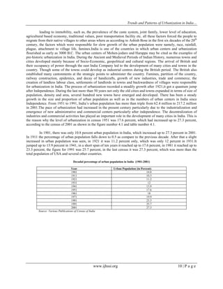 Trends and Patterns of Urbanization in India…
www.ijhssi.org 10 | P a g e
leading to immobility, such as, the prevalence of the caste system, joint family, lower level of education,
agricultural based economy, traditional values, poor transportation facility etc. all these factors forced the people to
migrate from their native villages to other areas where as according to Ashish Bose in the first six decades of the 20th
century, the factors which were responsible for slow growth of the urban population were namely, race, rainfall,
plague, attachment to village life, famines.India is one of the countries in which urban centers and urbanization
flourished as early as 3000 B.C. The urban centers of Mohen-jodaro and Harappa may be cited as the examples of
pre-historic urbanization in India. During the Ancient and Medieval Periods of Indian History, numerous towns and
cities developed mainly because of Socio-Economic, geopolitical and cultural regions. The arrival of British and
their occupancy of power through the east India Company led to the development of many cities and towns in the
country. Though some of the towns could develop as industrial centres during the British period. The British also
established many cantonments at the strategic points to administer the country. Famines, partition of the country,
railway construction, epidemics, and decay of handicrafts, growth of new industries, trade and commerce, the
creation of landless labour class, settlements of landlords in towns and backwardness of villages were responsible
for urbanization in India. The process of urbanization recorded a steadily growth after 1921,it got a quantum jump
after Independence. During the last more than 50 years not only the old cities and towns expanded in terms of size of
population, density and area, several hundred new towns have emerged and developed. There has been a steady
growth in the size and proportion of urban population as well as in the numbers of urban centers in India since
Independence. From 1951 to 1991, India‟s urban population has more than triple from 62.4 million to 217.2 million
in 2001.The pace of urbanization had increased in the present century particularly due to the industrialization and
emergence of new administrative and commercial centers particularly after independence. The decentralization of
industries and commercial activities has played an important role in the development of many cities in India. This is
the reason why the level of urbanization in census 1951 was 17.6 percent, which had increased up to 27.3 percent,
according to the census of 2001 as shown in the figure number 4.1 and table number 4.1.
In 1901, there was only 10.8 percent urban population in India, which increased up to 27.3 percent in 2001.
In 1911 the percentage of urban population falls down to 0.5 as compare to the previous decade. After that a slight
increased in urban population was seen, in 1921 it was 11.2 percent only, which was only 12 percent in 1931.It
jumped up to 13.9 percent in 1941, in a short span of ten years it reached up to 17.6 percent, in 1981 it reached up to
23.3 percent, the figure for 1991 was 25.7 percent, in the last census it was 27.3 percent, which was more than the
total population of USA and several other countries.
Decadal percentage of urban population in India (1901-2001)
Year Urban Population (in Percent)
1901 10.8
1911 10.3
1921 11.2
1931 12
1941 13.9
1951 17.6
1961 18
1971 19.9
1981 23.3
1991 25.7
2001 27.3
Source: Various Publications of Census of India
 