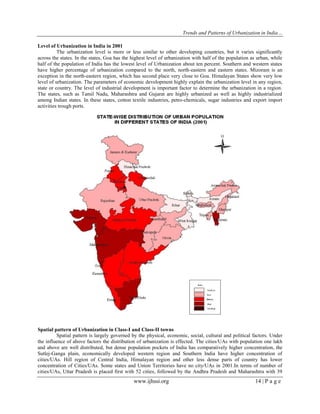 Trends and Patterns of Urbanization in India…
www.ijhssi.org 14 | P a g e
Level of Urbanization in India in 2001
The urbanization level is more or less similar to other developing countries, but it varies significantly
across the states. In the states, Goa has the highest level of urbanization with half of the population as urban, while
half of the population of India has the lowest level of Urbanization about ten percent. Southern and western states
have higher percentage of urbanization compared to the north, north-eastern and eastern states. Mizoram is an
exception in the north-eastern region, which has second place very close to Goa. Himalayan States show very low
level of urbanization. The parameters of economic development highly explain the urbanization level in any region,
state or country. The level of industrial development is important factor to determine the urbanization in a region.
The states, such as Tamil Nadu, Maharashtra and Gujarat are highly urbanized as well as highly industrialized
among Indian states. In these states, cotton textile industries, petro-chemicals, sugar industries and export import
activities trough ports.
Spatial pattern of Urbanization in Class-I and Class-II towns
Spatial pattern is largely governed by the physical, economic, social, cultural and political factors. Under
the influence of above factors the distribution of urbanization is effected. The cities/UAs with population one lakh
and above are well distributed, but dense population pockets of India has comparatively higher concentration, the
Sutlej-Ganga plain, economically developed western region and Southern India have higher concentration of
cities/UAs. Hill region of Central India, Himalayan region and other less dense parts of country has lower
concentration of Cities/UAs. Some states and Union Territories have no city/UAs in 2001.In terms of number of
cities/UAs, Uttar Pradesh is placed first with 52 cities, followed by the Andhra Pradesh and Maharashtra with 39
 