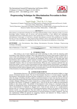 The International Journal Of Engineering And Science (IJES)
|| Volume || 3 || Issue || 6 || Pages || 12-16 || 2014 ||
ISSN (e): 2319 – 1813 ISSN (p): 2319 – 1805
www.theijes.com The IJES Page 12
Preprocessing Technique for Discrimination Prevention in Data
Mining
1,
Jagriti Singh , 2,
Prof. Dr. S. S. Sane
1,
Department of Computer Engineering, K.K.Wagh Institute of Engineering Education and Research, Nashik,
University of Pune, Maharashtra – 422003, India
2,
Head of Department, Department of Computer Engineering, K.K.Wagh Institute of Engineering Education and
Research, Nashik, University of Pune, Maharashtra – 422003, India
------------------------------------------------------ABSTRACT-----------------------------------------------------
Data mining is an important technology for extracting useful knowledge in large collections of data. To extract
knowledge without violation such as privacy and non-discrimination is most difficult and challenging.
Unjustified distinction of individuals based on their membership in a certain group or category are referred as
discrimination. In this paper, we will learn a classifier that optimizes accuracy of its predictions on test data,
but does not have discrimination. Data preprocessing techniques such as massaging the dataset by changing
class labels, and reweighing or re-sampling the data, help in removing the discriminations or biased data.
KEYWORDS : Anti Discrimination, Data Mining, Discrimination Prevention Technique, Preprocessing
Technique, Massaging
----------------------------------------------------------------------------------------------------------------------------------------
Date of Submission: 11 June 2014 Date of Publication: 20 June 2014
----------------------------------------------------------------------------------------------------------------------------------------
I. INTRODUCTION
Data mining is one of most important and useful technology in today world for extracting useful
knowledge in large collections of dataset. Most of the organizations are having a large number of dataset but to
extract useful and important knowledge is very difficult and extracting knowledge without violation such as
privacy and non-discrimination is most difficult and challenging. Privacy refers to the individual right while
discrimination refers to unfair or unequal treatment of people. From a legal perspective, discrimination arises
only on application of different rules or of the same rule or practice to different situations or practices to
comparable situations. There are two kind of discrimination. When any rules or practices explicitly favor one
person than another, is known as direct discrimination and also called systematic discrimination. An apparently
neutral provision, practice or criterion which results in an unfair treatment of a protected group called as indirect
discrimination and also called as disparate impact. Government plays a vital role in the prevention and reduction
of discriminations, by enforcing different type of anti-discrimination laws.
II. LITERATURE SURVEY
Discrimination discovery is the discovery of discriminatory situations and practices hidden in a large
amount of historical decision records. The aim of discrimination discovery is to unveil contexts of possible
discrimination. Discrimination prevention has been recognized as an issue in a tutorial by (Clifton, 2003) [1]
where the danger of building classifiers capable of racial discrimination in home loans has been put forward.
Data mining and machine learning models extracted from historical data may discover traditional prejudices for
example, mortgage redlining can be easily recognized as a common pattern in loan data but so solution was
provided in this tutorial. D. Pedreschi, S. Ruggieri and F. Turin [2] are the first to address the discrimination
problem in data mining models. The problem of discrimination in data mining in a rule-based setting was
tackled, by introducing the notion of discriminatory classification rules, as a criterion to identify the potential
risks of discrimination. D. Pedreschi, S. Ruggieri and F. Turini [3] also stored out of a socially-sensitive
decision task on a systematic framework for measuring discrimination, based on the analysis of the historical
decision records, e.g. credit approval. They had worked on discovery of discrimination in a given set of
decisions, by measuring the degree of discrimination of a rule that formalizes an expert’s hypothesis. They had
also implemented LP2DD [3] approach by integrating induction and deduction for finding evidence of
discrimination of the overall reference model in 2009.
 