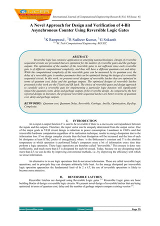 International Journal of Computational Engineering Research||Vol, 03||Issue, 6||
www.ijceronline.com ||June||2013|| Page 16
A Novel Approach for Design and Verification of 4-Bit
Asynchronous Counter Using Reversible Logic Gates
1,
K Ramprasd , 2,
R Sudheer Kumar, 3,
G Srikanth
1,2,3,
M. Tech Computational Engineering RGUKT,
I. INTRODUCTION
An n-input n-output function F is said to be reversible if there is a one-to-one correspondence between
the inputs and the outputs. Therefore, the input vector can be uniquely determined from the output vector. One
of the major goals in VLSI circuit design is reduction in power consumption. Laundauer in 1960’s said that
irreversible hardware computation regardless of its realization technique, results in energy dissipation due to the
information loss. If we design complex circuits then the heat dissipation will be increased and the loss of each
bit dissipates at least KTln2 joules of energy(heat), where is the Boltzmann’s constant and T is the absolute
temperature at which operation is performed.Today's computers erase a bit of information every time they
perform a logic operation. These logic operations are therefore called "irreversible." This erasure is done very
inefficiently, and much more than kT is dissipated for each bit erased. Today, because we are dissipating much
more than kT, we can do this by improving conventional methods, i.e., by improving the efficiency with which
we erase information.
An alternative is to use logic operations that do not erase information. These are called reversible logic
operations, and in principle they can dissipate arbitrarily little heat. As the energy dissipated per irreversible
logic operation approaches the fundamental limit of ln 2 x kT, the use of reversible operations is likely to
become more attractive.
II. REVERSIBLE LATCHES
Reversible Latches are designed using Reversible Logic gates [1].
Reversible Logic gates are basic
building blocks of design a reversible logic circuits. We present novel design of reversible latches that are being
optimized in terms of quantum cost, delay and the number of garbage outputs compare existing version [2]
.
ABSTRACT:
Reversible logic has extensive application in emerging nanotechnologies. Design of reversible
sequential circuits are presented that are optimized for the number of reversible gates and the garbage
outputs. The optimization of the number of the reversible gates is not sufficient since each reversible
gate is of different computational complexity, and thus will have a different quantum cost and delay.
While the computational complexity of the reversible gates can be measured by its quantum cost, the
delay of a reversible gate is another parameter that can be optimized during the design of a reversible
sequential circuit. In this work, we presents novel designes of reversible latches that are optimized in
terms of quantum cost, delay and the garbage outputs. The optimized designs of reversible latches
presented in this work are the T latch and SR latch. The choice of reversible gates and design approach
to carefully select a reversible gate for implementing a particular logic function will significantly
impact the quantum costm, delay and garbage outputs of the reversible design. As compared to the best
reported designs in literature, the proposed reversible sequential latches are better in terms of quantum
cost, delay and garbage outputs.
KEYWORDS: Quantum cost, Quantum Delay, Reversible, Garbage, Ancilla, Optimization, flip-flop,
Complexity.
 