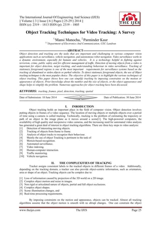 The International Journal Of Engineering And Science (IJES)
|| Volume || 3 || Issue || 6 || Pages || 25-29 || 2014 ||
ISSN (e): 2319 – 1813 ISSN (p): 2319 – 1805
www.theijes.com The IJES Page 25
Object Tracking Techniques for Video Tracking: A Survey
1,
Mansi Manocha, 2,
Parminder Kaur
1,2,
Department of Electronics And Communication, CEC Landran
------------------------------------------------ABSTRACT----------------------------------------------------------
Object detection and tracking are the tasks that are important and challenging in various computer vision
applications such as surveillance, vehicle navigation, and autonomous robot navigation. Video surveillance works in
a dynamic environment, especially for humans and vehicles. It is a technology helpful in fighting against
terrorism, crime, public safety and for efficient management of traffic. Detection of moving objects from a video is
important for object detection, target tracking, and understanding behaviour in video surveillance. Tracking of
stationary foreground regions is one of the most important requirements for surveillance systems based on the
tracking of abandoned or stolen objects or parked vehicles. To detect stationary foreground objects, the use of Object
tracking techniques is the most popular choice. The objective of this paper is to highlight the various techniques of
object tracking. This paper shows how one can simplify tracking by imposing constraints on the motion or
appearance of objects. Prior knowledge about the number and the size of objects, or the object appearance and
shape helps to simplify the problem. Numerous approaches for object tracking have been discussed.
KEYWORDS: tracking, frames, pixel, detection, tracking, spatial
---------------------------------------------------------------------------------------------------------------------------------------
Date of Submission: 10 June 2014 Date of Publication: 30 June 2014
---------------------------------------------------------------------------------------------------------------------------------------
I. INRODUCTION
Object tracking holds an important place in the field of computer vision. Object detection involves
putting objects in frames of a video sequence. The location of moving objects or multiple objects over a period
of time using a camera is called tracking. Technically, tracking is the problem of estimating the trajectory or
path of an object in the image plane as it moves around a scene[1]. The high-powered computers, the
availability of high quality and inexpensive video cameras, and the increasing need for automated video analysis
has generated a great deal of interest in object tracking algorithms. There are three key steps in video analysis:
[1] Detection of interesting moving objects.
[2] Tracking of objects from frame to frame.
[3] Analysis of object tracks to recognize their behaviour.
[4] Mainly the use of object Tracking is pertinent in the task of:
[5] Motion-based recognition.
[6] Automated surveillance.
[7] Video indexing.
[8] Human-computer interaction.
[9] Traffic monitoring.
[10] Vehicle navigation.
II. THE COMPLEXITIES OF TRACKING
Tracker assigns consistent labels to the tracked objects in different frames of a video. Additionally,
depending on the tracking domain, a tracker can also provide object-centric information, such as orientation,
area or shape of an object. Tracking objects can be complex due to:
[1] Loss of information caused by projection of the 3D world on a 2D image.
[2] Complex object motion and noise in images.
[3] Non rigid or articulated nature of objects, partial and full object occlusions.
[4] Complex object shapes.
[5] Scene illumination changes, and
[6] Real-time processing requirements.
By imposing constraints on the motion and appearance, objects can be tracked. Almost all tracking
algorithms assume that the object motion is smooth with no abrupt changes. One can constrain the object
 