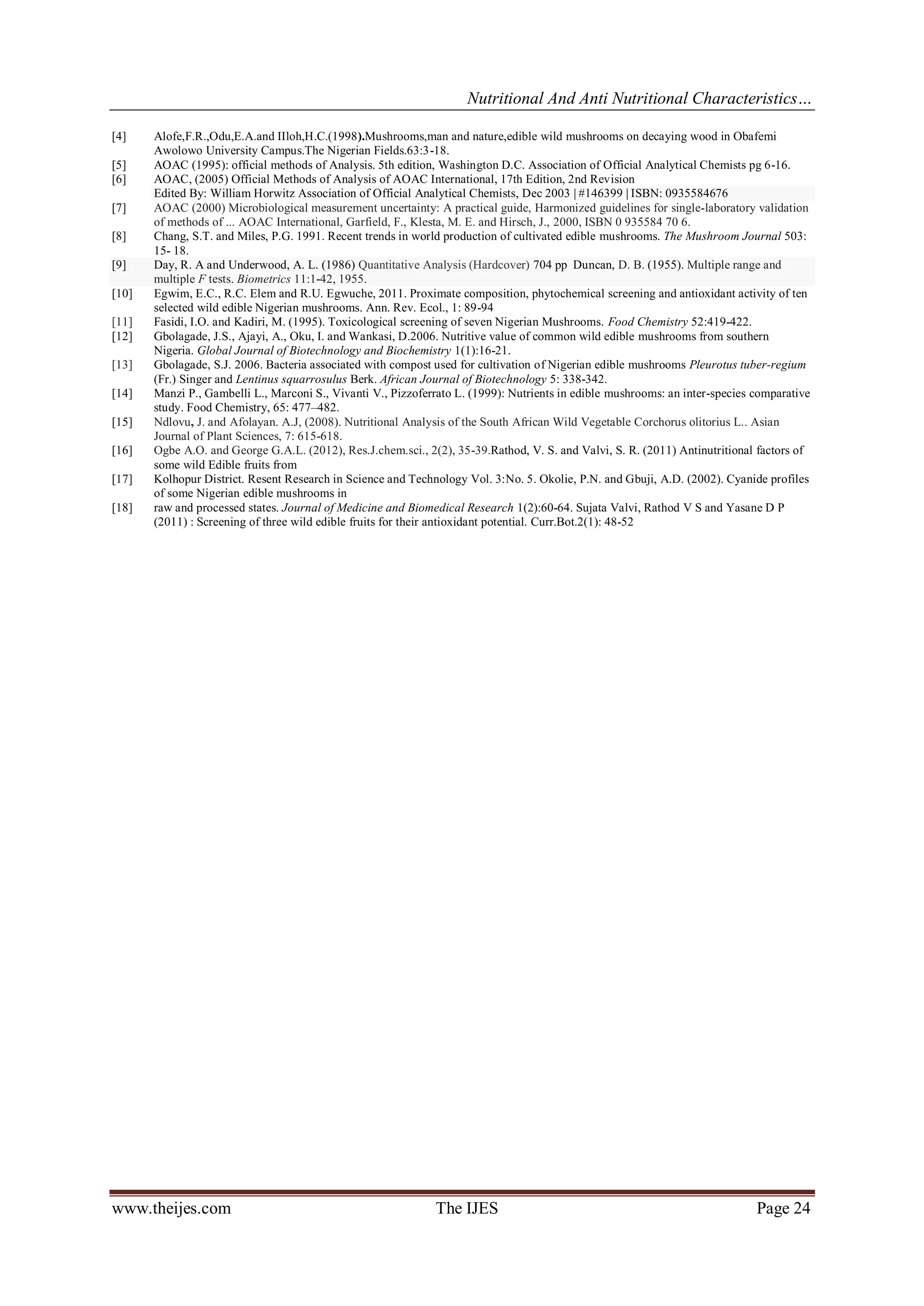 Nutritional And Anti Nutritional Characteristics…
www.theijes.com The IJES Page 24
[4] Alofe,F.R.,Odu,E.A.and IIloh,H.C.(1998).Mushrooms,man and nature,edible wild mushrooms on decaying wood in Obafemi
Awolowo University Campus.The Nigerian Fields.63:3-18.
[5] AOAC (1995): official methods of Analysis. 5th edition, Washington D.C. Association of Official Analytical Chemists pg 6-16.
[6] AOAC, (2005) Official Methods of Analysis of AOAC International, 17th Edition, 2nd Revision
Edited By: William Horwitz Association of Official Analytical Chemists, Dec 2003 | #146399 | ISBN: 0935584676
[7] AOAC (2000) Microbiological measurement uncertainty: A practical guide, Harmonized guidelines for single-laboratory validation
of methods of ... AOAC International, Garfield, F., Klesta, M. E. and Hirsch, J., 2000, ISBN 0 935584 70 6.
[8] Chang, S.T. and Miles, P.G. 1991. Recent trends in world production of cultivated edible mushrooms. The Mushroom Journal 503:
15- 18.
[9] Day, R. A and Underwood, A. L. (1986) Quantitative Analysis (Hardcover) 704 pp Duncan, D. B. (1955). Multiple range and
multiple F tests. Biometrics 11:1-42, 1955.
[10] Egwim, E.C., R.C. Elem and R.U. Egwuche, 2011. Proximate composition, phytochemical screening and antioxidant activity of ten
selected wild edible Nigerian mushrooms. Ann. Rev. Ecol., 1: 89-94
[11] Fasidi, I.O. and Kadiri, M. (1995). Toxicological screening of seven Nigerian Mushrooms. Food Chemistry 52:419-422.
[12] Gbolagade, J.S., Ajayi, A., Oku, I. and Wankasi, D.2006. Nutritive value of common wild edible mushrooms from southern
Nigeria. Global Journal of Biotechnology and Biochemistry 1(1):16-21.
[13] Gbolagade, S.J. 2006. Bacteria associated with compost used for cultivation of Nigerian edible mushrooms Pleurotus tuber-regium
(Fr.) Singer and Lentinus squarrosulus Berk. African Journal of Biotechnology 5: 338-342.
[14] Manzi P., Gambelli L., Marconi S., Vivanti V., Pizzoferrato L. (1999): Nutrients in edible mushrooms: an inter-species comparative
study. Food Chemistry, 65: 477–482.
[15] Ndlovu, J. and Afolayan. A.J, (2008). Nutritional Analysis of the South African Wild Vegetable Corchorus olitorius L.. Asian
Journal of Plant Sciences, 7: 615-618.
[16] Ogbe A.O. and George G.A.L. (2012), Res.J.chem.sci., 2(2), 35-39.Rathod, V. S. and Valvi, S. R. (2011) Antinutritional factors of
some wild Edible fruits from
[17] Kolhopur District. Resent Research in Science and Technology Vol. 3:No. 5. Okolie, P.N. and Gbuji, A.D. (2002). Cyanide profiles
of some Nigerian edible mushrooms in
[18] raw and processed states. Journal of Medicine and Biomedical Research 1(2):60-64. Sujata Valvi, Rathod V S and Yasane D P
(2011) : Screening of three wild edible fruits for their antioxidant potential. Curr.Bot.2(1): 48-52
 