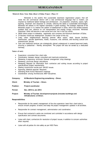 MURUGANANDAM
Msheireb Down Town Doha (Heart of Doha) Project - Phase 1C
Msheireb is the world’s first sustainable downtown regeneration project, that will
revive the old commercial district with a new architectural language that is modern, yet
inspired by traditional Qatari heritage and architecture – its proportion, simplicity, space, light,
layering, ornament and response to climate. Utilizing the latest in sustainable technologies,
Msheireb will adhere to the highest standards in green building. The strategic objective of the
Msheireb project is to reverse the pattern of development in Doha, which has tended towards
isolated land use, reliance on car transportation and energy hungry structures. Msheireb
Downtown Doha will become a new social and civic hub in the city centre.
 QR20 billion project to redevelop, regenerate and conserve the historical downtown of Doha.
 31-hectare mixed-use development situated in the center of the city.
 Lively urban neighbourhood featuring premier office space, retail, leisure facilities,
townhouses, upscale apartments, hotels, museums, civic services, and exciting cultural and
entertainment venues.
 Cars and traditional services are strategically placed underground in several basement levels,
ensuring a pedestrian - friendly atmosphere. The project will also be served by a dedicated
tramway.
Nature of work:
 Supervision consultant from client side
 Coordination between design consultant and main/sub-contractors
 Reviewing & approving structural, General arrangement shop drawings
 Reviewing structural design calculations
 Reviewing Request for Information from contractor and solving issues according to project
specifications/ project requirements.
 Dealing construction issues and QA/QC issues
 Approving Material approval Requests
 Attending Work Action Resolution meetings
 Coordination among Architectural, MEP disciplines.
Company: Al Meedania Engineering consultancy - Oman.
Client: Ministry of Tourism – Oman.
Position: Project coordinator
Period: Dec. 2010 to Jan 2013
Project: Ministry of Tourism development projects (includes buildings and
Infrastructure) at Oman.
Responsibilities:
 Responsible for the overall management of the site supervision team from client side to
ensure smooth progress of works and keep the project management updated in all activities.
 Responsible for contract management, administration and coordination.
 Ensure that contractor’s works are monitored and controlled in accordance with design
specification and contract documents.
 Liaise with client, contractors for resolution of project issues, in addition to concern authorities
when required.
 Liaise with all parties for site safety as per HSE Plans.
MURUGANANDAM
 