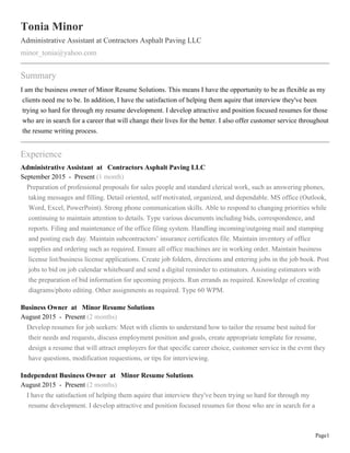 Page1
Tonia Minor
Administrative Assistant at Contractors Asphalt Paving LLC
minor_tonia@yahoo.com
Summary
I am the business owner of Minor Resume Solutions. This means I have the opportunity to be as flexible as my
clients need me to be. In addition, I have the satisfaction of helping them aquire that interview they've been
trying so hard for through my resume development. I develop attractive and position focused resumes for those
who are in search for a career that will change their lives for the better. I also offer customer service throughout
the resume writing process.
Experience
Administrative Assistant at Contractors Asphalt Paving LLC
September 2015 - Present (1 month)
Preparation of professional proposals for sales people and standard clerical work, such as answering phones,
taking messages and filling. Detail oriented, self motivated, organized, and dependable. MS office (Outlook,
Word, Excel, PowerPoint). Strong phone communication skills. Able to respond to changing priorities while
continuing to maintain attention to details. Type various documents including bids, correspondence, and
reports. Filing and maintenance of the office filing system. Handling incoming/outgoing mail and stamping
and posting each day. Maintain subcontractors’ insurance certificates file. Maintain inventory of office
supplies and ordering such as required. Ensure all office machines are in working order. Maintain business
license list/business license applications. Create job folders, directions and entering jobs in the job book. Post
jobs to bid on job calendar whiteboard and send a digital reminder to estimators. Assisting estimators with
the preparation of bid information for upcoming projects. Run errands as required. Knowledge of creating
diagrams/photo editing. Other assignments as required. Type 60 WPM.
Business Owner at Minor Resume Solutions
August 2015 - Present (2 months)
Develop resumes for job seekers: Meet with clients to understand how to tailor the resume best suited for
their needs and requests, discuss employment position and goals, create appropriate template for resume,
design a resume that will attract employers for that specific career choice, customer service in the evrnt they
have questions, modification requestions, or tips for interviewing.
Independent Business Owner at Minor Resume Solutions
August 2015 - Present (2 months)
I have the satisfaction of helping them aquire that interview they've been trying so hard for through my
resume development. I develop attractive and position focused resumes for those who are in search for a
 