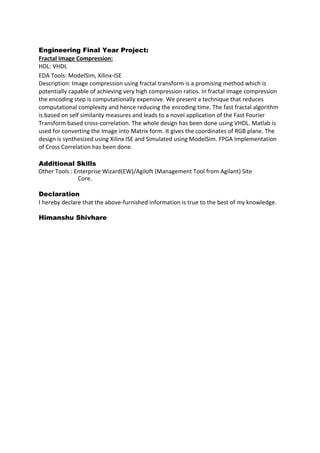 Engineering Final Year Project:
Fractal Image Compression:
HDL: VHDL
EDA Tools: ModelSim, Xilinx-ISE
Description: Image compression using fractal transform is a promising method which is
potentially capable of achieving very high compression ratios. In fractal image compression
the encoding step is computationally expensive. We present a technique that reduces
computational complexity and hence reducing the encoding time. The fast fractal algorithm
is based on self similarity measures and leads to a novel application of the Fast Fourier
Transform based cross-correlation. The whole design has been done using VHDL. Matlab is
used for converting the Image into Matrix form. It gives the coordinates of RGB plane. The
design is synthesized using Xilinx ISE and Simulated using ModelSim. FPGA Implementation
of Cross Correlation has been done.
Additional Skills
Other Tools : Enterprise Wizard(EW)/Agiloft (Management Tool from Agilant) Site
Core.
Declaration
I hereby declare that the above-furnished information is true to the best of my knowledge.
Himanshu Shivhare
 