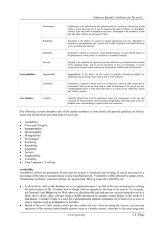 Software Quality Attributes for Secured…
www.ijesi.org 21 | Page
Performance Performance is an indication of the responsiveness of a system to execute any action
within a given time interval. It can be measured in terms of latency or throughput.
Latency is the time taken to respond to any event. Throughput is the number of events
that take place within a given amount of time.
Reliability Reliability is the ability of a system to remain operational over time. Reliability is
measured as the probability that a system will not fail to perform its intended functions
over a specified time interval.
Scalability Scalability is ability of a system to either handle increases in load without impact on
the performance of the system, or the ability to be readily enlarged.
Security Security is the capability of a system to prevent malicious or accidental actions outside
of the designed usage, and to prevent disclosure or loss of information. A secure
system aims to protect assets and prevent unauthorized modification of information.
System Qualities Supportability Supportability is the ability of the system to provide information helpful for
identifying and resolving issues when it fails to work correctly.
Testability Testability is a measure of how easy it is to create test criteria for the system and its
components, and to execute these tests in order to determine if the criteria are met.
Good testability makes it more likely that faults in a system can be isolated in a timely
and effective manner.
User Qualities Usability Usability defines how well the application meets the requirements of the user and
consumer by being intuitive, easy to localize and globalize, providing good access for
disabled users, and resulting in a good overall user experience.
The following sections describe each of the quality attributes in more detail, and provide guidance on the key
issues and the decisions you must make for each one:
 Availability
 Conceptual Integrity
 Interoperability
 Maintainability
 Manageability
 Performance
 Reliability
 Reusability
 Scalability
 Security
 Supportability
 Testability
 User Experience / Usability
Availability
Availability defines the proportion of time that the system is functional and working. It can be measured as a
percentage of the total system downtime over a predefined period. Availability will be affected by system errors,
infrastructure problems, malicious attacks, and system load. The key issues for availability are:
 A physical tier such as the database server or application server can fail or become unresponsive, causing
the entire system to fail. Consider how to design failover support for the tiers in the system. For example,
use Network Load Balancing for Web servers to distribute the load and prevent requests being directed to a
server that is down. Also, consider using a RAID mechanism to mitigate system failure in the event of a
disk failure. Consider if there is a need for a geographically separate redundant site to failover to in case of
natural disasters such as earthquakes or tornados.
 Denial of Service (DoS) attacks, which prevent authorized users from accessing the system, can interrupt
operations if the system cannot handle massive loads in a timely manner, often due to the processing time
 