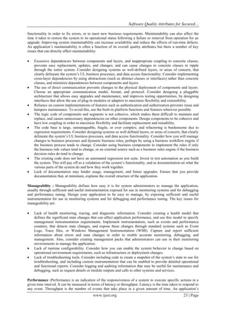 Software Quality Attributes for Secured…
www.ijesi.org 23 | Page
functionality in order to fix errors, or to meet new business requirements. Maintainability can also affect the
time it takes to restore the system to its operational status following a failure or removal from operation for an
upgrade. Improving system maintainability can increase availability and reduce the effects of run-time defects.
An application’s maintainability is often a function of its overall quality attributes but there a number of key
issues that can directly affect maintainability:
 Excessive dependencies between components and layers, and inappropriate coupling to concrete classes,
prevents easy replacement, updates, and changes; and can cause changes to concrete classes to ripple
through the entire system. Consider designing systems as well-defined layers, or areas of concern, that
clearly delineate the system’s UI, business processes, and data access functionality. Consider implementing
cross-layer dependencies by using abstractions (such as abstract classes or interfaces) rather than concrete
classes, and minimize dependencies between components and layers.
 The use of direct communication prevents changes to the physical deployment of components and layers.
Choose an appropriate communication model, format, and protocol. Consider designing a pluggable
architecture that allows easy upgrades and maintenance, and improves testing opportunities, by designing
interfaces that allow the use of plug-in modules or adapters to maximize flexibility and extensibility.
 Reliance on custom implementations of features such as authentication and authorization prevents reuse and
hampers maintenance. To avoid this, use the built-in platform functions and features wherever possible.
 The logic code of components and segments is not cohesive, which makes them difficult to maintain and
replace, and causes unnecessary dependencies on other components. Design components to be cohesive and
have low coupling in order to maximize flexibility and facilitate replacement and reusability.
 The code base is large, unmanageable, fragile, or over complex; and refactoring is burdensome due to
regression requirements. Consider designing systems as well defined layers, or areas of concern, that clearly
delineate the system’s UI, business processes, and data access functionality. Consider how you will manage
changes to business processes and dynamic business rules, perhaps by using a business workflow engine if
the business process tends to change. Consider using business components to implement the rules if only
the business rule values tend to change; or an external source such as a business rules engine if the business
decision rules do tend to change.
 The existing code does not have an automated regression test suite. Invest in test automation as you build
the system. This will pay off as a validation of the system’s functionality, and as documentation on what the
various parts of the system do and how they work together.
 Lack of documentation may hinder usage, management, and future upgrades. Ensure that you provide
documentation that, at minimum, explains the overall structure of the application.
Manageability : Manageability defines how easy it is for system administrators to manage the application,
usually through sufficient and useful instrumentation exposed for use in monitoring systems and for debugging
and performance tuning. Design your application to be easy to manage, by exposing sufficient and useful
instrumentation for use in monitoring systems and for debugging and performance tuning. The key issues for
manageability are:
 Lack of health monitoring, tracing, and diagnostic information. Consider creating a health model that
defines the significant state changes that can affect application performance, and use this model to specify
management instrumentation requirements. Implement instrumentation, such as events and performance
counters, that detects state changes, and expose these changes through standard systems such as Event
Logs, Trace files, or Windows Management Instrumentation (WMI). Capture and report sufficient
information about errors and state changes in order to enable accurate monitoring, debugging, and
management. Also, consider creating management packs that administrators can use in their monitoring
environments to manage the application.
 Lack of runtime configurability. Consider how you can enable the system behavior to change based on
operational environment requirements, such as infrastructure or deployment changes.
 Lack of troubleshooting tools. Consider including code to create a snapshot of the system’s state to use for
troubleshooting, and including custom instrumentation that can be enabled to provide detailed operational
and functional reports. Consider logging and auditing information that may be useful for maintenance and
debugging, such as request details or module outputs and calls to other systems and services.
Performance :Performance is an indication of the responsiveness of a system to execute specific actions in a
given time interval. It can be measured in terms of latency or throughput. Latency is the time taken to respond to
any event. Throughput is the number of events that take place in a given amount of time. An application’s
 