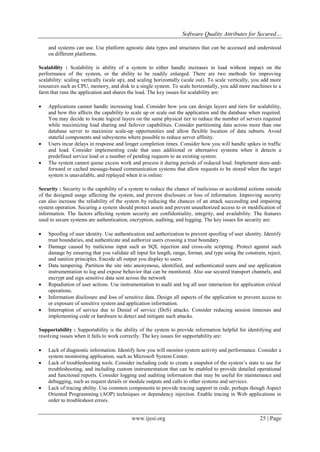 Software Quality Attributes for Secured…
www.ijesi.org 25 | Page
and systems can use. Use platform agnostic data types and structures that can be accessed and understood
on different platforms.
Scalability : Scalability is ability of a system to either handle increases in load without impact on the
performance of the system, or the ability to be readily enlarged. There are two methods for improving
scalability: scaling vertically (scale up), and scaling horizontally (scale out). To scale vertically, you add more
resources such as CPU, memory, and disk to a single system. To scale horizontally, you add more machines to a
farm that runs the application and shares the load. The key issues for scalability are:
 Applications cannot handle increasing load. Consider how you can design layers and tiers for scalability,
and how this affects the capability to scale up or scale out the application and the database when required.
You may decide to locate logical layers on the same physical tier to reduce the number of servers required
while maximizing load sharing and failover capabilities. Consider partitioning data across more than one
database server to maximize scale-up opportunities and allow flexible location of data subsets. Avoid
stateful components and subsystems where possible to reduce server affinity.
 Users incur delays in response and longer completion times. Consider how you will handle spikes in traffic
and load. Consider implementing code that uses additional or alternative systems when it detects a
predefined service load or a number of pending requests to an existing system.
 The system cannot queue excess work and process it during periods of reduced load. Implement store-and-
forward or cached message-based communication systems that allow requests to be stored when the target
system is unavailable, and replayed when it is online.
Security : Security is the capability of a system to reduce the chance of malicious or accidental actions outside
of the designed usage affecting the system, and prevent disclosure or loss of information. Improving security
can also increase the reliability of the system by reducing the chances of an attack succeeding and impairing
system operation. Securing a system should protect assets and prevent unauthorized access to or modification of
information. The factors affecting system security are confidentiality, integrity, and availability. The features
used to secure systems are authentication, encryption, auditing, and logging. The key issues for security are:
 Spoofing of user identity. Use authentication and authorization to prevent spoofing of user identity. Identify
trust boundaries, and authenticate and authorize users crossing a trust boundary.
 Damage caused by malicious input such as SQL injection and cross-site scripting. Protect against such
damage by ensuring that you validate all input for length, range, format, and type using the constrain, reject,
and sanitize principles. Encode all output you display to users.
 Data tampering. Partition the site into anonymous, identified, and authenticated users and use application
instrumentation to log and expose behavior that can be monitored. Also use secured transport channels, and
encrypt and sign sensitive data sent across the network
 Repudiation of user actions. Use instrumentation to audit and log all user interaction for application critical
operations.
 Information disclosure and loss of sensitive data. Design all aspects of the application to prevent access to
or exposure of sensitive system and application information.
 Interruption of service due to Denial of service (DoS) attacks. Consider reducing session timeouts and
implementing code or hardware to detect and mitigate such attacks.
Supportability : Supportability is the ability of the system to provide information helpful for identifying and
resolving issues when it fails to work correctly. The key issues for supportability are:
 Lack of diagnostic information. Identify how you will monitor system activity and performance. Consider a
system monitoring application, such as Microsoft System Center.
 Lack of troubleshooting tools. Consider including code to create a snapshot of the system’s state to use for
troubleshooting, and including custom instrumentation that can be enabled to provide detailed operational
and functional reports. Consider logging and auditing information that may be useful for maintenance and
debugging, such as request details or module outputs and calls to other systems and services.
 Lack of tracing ability. Use common components to provide tracing support in code, perhaps though Aspect
Oriented Programming (AOP) techniques or dependency injection. Enable tracing in Web applications in
order to troubleshoot errors.
 