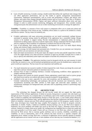 Software Quality Attributes for Secured…
www.ijesi.org 26 | Page
 Lack of health monitoring. Consider creating a health model that defines the significant state changes that
can affect application performance, and use this model to specify management instrumentation
requirements. Implement instrumentation, such as events and performance counters, that detects state
changes, and expose these changes through standard systems such as Event Logs, Trace files, or Windows
Management Instrumentation (WMI). Capture and report sufficient information about errors and state
changes in order to enable accurate monitoring, debugging, and management. Also, consider creating
management packs that administrators can use in their monitoring environments to manage the application.
Testability : Testability is a measure of how well system or components allow you to create test criteria and
execute tests to determine if the criteria are met. Testability allows faults in a system to be isolated in a timely
and effective manner. The key issues for testability are:
 Complex applications with many processing permutations are not tested consistently, perhaps because
automated or granular testing cannot be performed if the application has a monolithic design. Design
systems to be modular to support testing. Provide instrumentation or implement probes for testing,
mechanisms to debug output, and ways to specify inputs easily. Design components that have high cohesion
and low coupling to allow testability of components in isolation from the rest of the system.
 Lack of test planning. Start testing early during the development life cycle. Use mock objects during
testing, and construct simple, structured test solutions.
 Poor test coverage, for both manual and automated tests. Consider how you can automate user interaction
tests, and how you can maximize test and code coverage.
 Input and output inconsistencies; for the same input, the output is not the same and the output does not fully
cover the output domain even when all known variations of input are provided. Consider how to make it
easy to specify and understand system inputs and outputs to facilitate the construction of test cases.
User Experience / Usability : The application interfaces must be designed with the user and consumer in mind
so that they are intuitive to use, can be localized and globalized, provide access for disabled users, and provide a
good overall user experience. The key issues for user experience and usability are:
 Too much interaction (an excessive number of clicks) required for a task. Ensure you design the screen and
input flows and user interaction patterns to maximize ease of use.
 Incorrect flow of steps in multistep interfaces. Consider incorporating workflows where appropriate to
simplify multistep operations.
 Data elements and controls are poorly grouped. Choose appropriate control types (such as option groups
and check boxes) and lay out controls and content using the accepted UI design patterns.
 Feedback to the user is poor, especially for errors and exceptions, and the application is unresponsive.
Consider implementing technologies and techniques that provide maximum user interactivity, such as
Asynchronous JavaScript and XML (AJAX) in Web pages and client-side input validation. Use
asynchronous techniques for background tasks, and tasks such as populating controls or performing long-
running tasks.
IV. ARCHITECTURE
The technology has changed because the old two-tier model did not support the high quality
requirements of Web software applications. It failed on security, being prone to crackers who only need to go
through one layer of security on a computer that is, by definition, open to the world to provide access to all data
files. It failed on scalability and maintainability because as Web sites grow, a 2-tier model cannot effectively
separate presentation from business logic, and the applications thus become cumbersome and hard to modify. It
failed on reliability: whereas previous Web software generations relied on CGI programs, usually written in
Perl, many developers have found that large complex Perl programs can be hard to program correctly,
understand, or modify. Finally, it failed on availability because hosting a site on one Web server imposes a
bottleneck: any server problems will hinder user access to the Web site. Figure 1 illustrates current Web site
software. Instead of a simple client-server model, the configuration has expanded first to a three-tier model and
now more generally to an N-tier model. Clients still use a browser to visit Web sites, which are hosted and
delivered by Web servers. But to increase quality attributes such as security, reliability, availability, and
scalability, as well as functionality, most of the software has been moved to a separate computer—the
application server. Indeed, on large Web sites, a collection of application servers typically operates in parallel,
and the application servers interact with one or more database servers that may run a commercial database. [11]
 