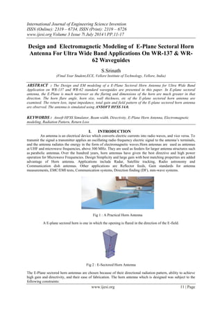 International Journal of Engineering Science Invention
ISSN (Online): 2319 – 6734, ISSN (Print): 2319 – 6726
www.ijesi.org Volume 3 Issue 7ǁ July 2014 ǁ PP.11-17
www.ijesi.org 11 | Page
Design and Electromagnetic Modeling of E-Plane Sectoral Horn
Antenna For Ultra Wide Band Applications On WR-137 & WR-
62 Waveguides
S.Srinath
(Final Year Student,ECE, Vellore Institute of Technology, Vellore, India)
ABSTRACT : The Design and EM modeling of a E-Plane Sectoral Horn Antenna for Ultra Wide Band
Application on WR-137 and WR-62 standard waveguides are presented in this paper. In E-plane sectoral
antenna, the E-Plane is much narrower as the flaring and dimensions of the horn are much greater in that
direction. The horn flare angle, horn size, wall thickness, etc of the E-plane sectored horn antenna are
examined. The return loss, input impedance, total gain and field pattern of the E-plane sectored horn antenna
are observed. The antenna is simulated using ANSOFT HFSS 14.0.
KEYWORDS : Ansoft HFSS Simulator, Beam width, Directivity, E-Plane Horn Antenna, Electromagnetic
modeling, Radiation Pattern, Return Loss
I. INTRODUCTION
An antenna is an electrical device which converts electric currents into radio waves, and vice versa. To
transmit the signal a transmitter applies an oscillating radio frequency electric signal to the antenna’s terminals,
and the antenna radiates the energy in the form of electromagnetic waves.Horn antennas are used as antennas
at UHF and microwave frequencies, above 300 MHz. They are used as feeders for larger antenna structures such
as parabolic antennas. Over the hundred years, horn antennas have given the best directive and high power
operation for Microwave Frequencies. Design Simplicity and large gain with best matching properties are added
advantage of Horn antenna. Applications include Radar, Satellite tracking, Radio astronomy and
Communication dish antennas. Other applications are Reflector feeds, Gain standards for antenna
measurements, EMC/EMI tests, Communication systems, Direction finding (DF), mm-wave systems.
Fig 1 : A Practical Horn Antenna
A E-plane sectoral horn is one in which the opening is flared in the direction of the E-field.
Fig 2 : E-Sectored Horn Antenna
The E-Plane sectored horn antennas are chosen because of their directional radiation pattern, ability to achieve
high gain and directivity, and their ease of fabrication. The horn antenna which is designed was subject to the
following constraints:
 