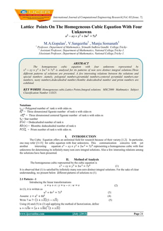 International Journal of Computational Engineering Research||Vol, 03||Issue, 7||
www.ijceronline.com ||July ||2013|| Page 24
Lattice Points On The Homogeneous Cubic Equation With Four
Unknowns
M.A.Gopalan1
, V.Sangeetha2
, Manju Somanath3
1
Professor, Department of Mathematics, Srimathi Indhira Gandhi College,Trichy-
2
Assistant Professor, Department of Mathematics, National College,Trichy-1.
3Assistant Professor, Department of Mathematics, National College,Trichy-1.
Notations
tm,n= Polygonal number of rank n with sides m.
= Three dimensional figurate number of rank n with sides m
= Three dimensional centered figurate number of rank n with sides m
Sn= Star number
= Dodecahedral number of rank n
= Rhombic dodecahedral number of rank n
= Prism number of rank n with sides m.
I. INTRODUCTION
The Cubic Equation offers an unlimited field for research because of their variety [1,2]. In particular,
one may refer [3-13] for cubic equation with four unknowns. This communication concerns with yet
another interesting equation representing a homogeneous cubic with four
unknowns for determining its infinitely many non-zero integral solutions. Also a few interesting relations among
the solutions have been presented.
II. Method of Analysis
The homogeneous cubic represented by the cubic equation is
(1)
It is observed that (1) is satisfied by infinitely many non-zero distinct integral solutions. For the sake of clear
understanding, we present below different patterns of solutions to (1).
2.1 Pattern - 1
Introducing the linear transformations
(2)
in (1), it is written as
(3)
Assume (4)
Write 7 as 7= (5)
Using (4) and (5) in (3) and applying the method of factorization, define
ABSTRACT
The homogeneous cubic equation with four unknowns represented by
is analyzed for its patterns of non zero distinct integral solutions.Three
different patterns of solutions are presented. A few interesting relations between the solutions and
special numbers ,namely, polygonal numbers,pyramidal numbers,centered pyramidal numbers,star
numbers, nasty numbers,dodecahedral number,rhombic dodecahedral number and prism numbers are
exhibited.
KEY WORDS: Homogeneous cubic,Lattice Points,Integral solutions. MSC2000 Mathmatics Subject
Classification Number 11D25.
 