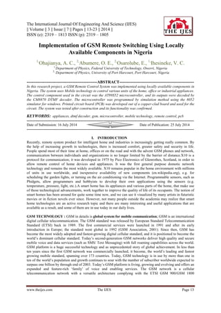 The International Journal Of Engineering And Science (IJES)
|| Volume || 3 || Issue || 7 || Pages || 13-23 || 2014 ||
ISSN (e): 2319 – 1813 ISSN (p): 2319 – 1805
www.theijes.com The IJES Page 13
 Implementation of GSM Remote Switching Using Locally
Available Components in Nigeria
1,
Ohajianya, A. C., 2,
Abumere, O. E., 2,
Osarolube, E., 1,
Ihesineke, V. C.
1,
Department of Physics, Federal University of Technology, Owerri, Nigeria
2,
Department of Physics, University of Port Harcourt, Port Harcourt, Nigeria
---------------------------------------------------ABSTRACT------------------------------------------------------
In this research project, a GSM Remote Control System was implemented using locally available components in
Nigeria. The system uses Mobile technology to control various units of the home, office or industrial appliances.
The control component used in the circuit was the AT89S52 microcontroller, and its outputs were decoded by
the CM8870 DTMF decoder. The microcontroller was programmed by simulation method using the 8052
simulator for windows. Printed circuit board (PCB) was developed out of a copper-clad board and used for the
circuit. The system was tested after construction and its functionality was confirmed.
KEYWORDS: appliances, dtmf decoder, gsm, microcontroller, mobile technology, remote control, pcb
--------------------------------------------------------------------------------------------------------------------------------------
Date of Submission: 16 July 2014 Date of Publication: 25 July 2014
--------------------------------------------------------------------------------------------------------------------------------------
I. INTRODUCTION
Recently, remote system product for intelligent home and industries is increasingly getting really common. By
the help of increasing growth in technologies, there is increased comfort, greater safety and security in life.
People spend most of their time at home, offices or on the road and with the advent GSM phones and network,
communication between individuals and organizations is no longer limited by the barrier of distance.X10 is a
protocol for communication; it was developed in 1975 by Pico Electronics of Glenrothes, Scotland, in order to
allow remote control of home devices and appliances. It was the first general purpose domotic network
technology and remains the most widely available. X10 remains popular in the home environment with millions
of units in use worldwide, and inexpensive availability of new components (en.wikipedia.org), e.g. for
scheduling the garden lights, or turning on the air conditioning via the Internet. Programmable sensors, such as
Phidgets, allow programmers and hobbyists to develop their own applications using the sensors (e.g.
temperature, pressure, light, etc.).A smart home has its appliances and various parts of the home, that make use
of those technological advancements, work together to improve the quality of life of its occupants. The notion of
smart homes has been around for quite some time now, and we can see it visualized by many artists in futuristic
movies or in fiction novels ever since. However, not many people outside the academia may realize that smart
home technologies are an active research topic and there are many interesting and useful applications that are
available as a result, and some of them are in use today in our daily lives.
GSM TECHNOLOGY : GSM in details is global system for mobile communication; GSM is an international
digital cellular telecommunication. The GSM standard was released by European Standard Telecommunication
Standard (ETSI) back in 1989. The first commercial services were launched in 1991 and after its early
introduction in Europe; the standard went global in 1992 (GSM Association, 2001). Since then, GSM has
become the most widely adopted and fastest-growing digital cellular standard, and it is positioned to become the
world‟s dominant cellular standard. Today‟s second-generation GSM networks deliver high quality and secure
mobile voice and data services (such as SMS/ Text Messaging) with full roaming capabilities across the world.
GSM platform is a huge successful technology and as unprecedented story of global achievement. In less than
ten years since the first GSM network was commercially launched, it become, the world‟s leading and fastest
growing mobile standard, spanning over 173 countries. Today, GSM technology is in use by more than one in
ten of the world‟s population and growth continues to sour with the number of subscriber worldwide expected to
surpass one billion by through end of 2003. Today‟s GSM platform is living, growing and evolving and offers an
expanded and feature-rich „family‟ of voice and enabling services. The GSM network is a cellular
telecommunication network with a versatile architecture complying with the ETSI GSM 900/GSM 1800
 