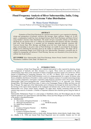 International Journal of Computational Engineering Research||Vol, 03||Issue, 7||
||Issn 2250-3005 || ||July||2013|| Page 12
Flood Frequency Analysis of River Subernarekha, India, Using
Gumbel’s Extreme Value Distribution
Dr. Manas Kumar Mukherjee
1,
Associate Professor of Civil Engineering Jalpaiguri Government Engineering College
West Bengal, India.
I. INTRODUCTION:
Estimation of Peak Flood Magnitude for a desired return period is often required for planning, design
and management of hydraulic and other structures in a region. These events are essential in the post
commissioning stage where in the assessment of failure of hydraulic structures needs to be carried out. (Wyno
Journal of Engineering & Technology Research, Vol. 1(1) PP- 1-9 March, 2013). In this paper, 6-h unit
hydrograph data is used for Peak Flood Estimation to arrive at a design parameter for a region. In extreme value
theory, probability distribution of Gumbel is widely used for frequency analysis of recorded meteorological data
such as rainfall, temperature, wind speed, evaporation, Peak Flood etc and hence used in the present studyThe
Subernarekha [http:www.springerlink.com/ content/7885062173413017/] is an inter-state river flowing
through Bihar, West Bengal and Orissa states. It starts in the Chotanagpur Plateau of Bihar and flows into the
Bay of Bengal. The upper part of the Subernarekha and its tributaries run through the fertile land of Bihar, but
the farming in this region mainly depends on the inadequate and ultimate rains, and the water resources of the
Subernarekha river system remain largely untapped. The upper basin, besides containing fertile land, also
contains large reserves of minerals. A number of important industries have therefore grown along the banks of
the river.
Subernarekha Multipurpose Project is a joint project of Jharkhand, Orissa and West Bengal state for which
tripartite agreement was signed between undivided Bihar, Orissa and West Bengal on 07.08.1978. The benefits
of the project is furnished hereunder-
a) JHARKHAND:
i) The creation of Irrigation Potential - 2, 36,846 ha.
ii) Municipal and Industrial Use - 740 MCM annually
iii) Hydel Power Production - 8 MW
b) ORISSA:
i) Creation of Irrigation Potential - 90,000 ha
c) WEST BENGAL:
i) Creation of Irrigation Potential - 5,000 ha
Catchment characteristics such as, stream order, drainage density, stream density, length, shape, slope,
etc., [Reddy, J, R., 1998] and Annual Peak Flood Magnitude were not available. Instead, one 6-h unit
ABSTRACT
Estimation of Peak Flood Discharge for a desired return period is a pre-requisite for planning,
design and management of hydraulic structures like barrages, dams, spillways, bridges etc. In this
paper, a mathematical model has been developed between Peak Flood Discharge and Return Period
using Gumbel’s Extreme Value Distribution. The model will give reasonable estimate of Peak Flood
discharge for any desired value of T, without any instrumentation and expensive and time consuming
field work. Peak Discharge is a potential tool for designing important hydraulic structures like
Concrete Gravity Dam, Weir, Barrage, and Bridge across the river, Guide bank etc. Moreover, the
Stage corresponding to any given value of Peak Discharge can readily be ascertained by developing
Rating Curves following the procedure given by the Author as referenced below. This Stage will be
helpful in maintaining Danger Level Flood of the river Subernarekha. Emergency evacuation may be
adopted by propagating well advanced ‘Flood Warning’ that may save thousands of lives from the fury
of flood, may be put in place.
KEY WORDS: River Subernarekha, Peak Flood Discharge, Return Period, Gumbel’s Extreme Value
Distribution, Confidence Limit, Stage. Chi-Square test.
 
