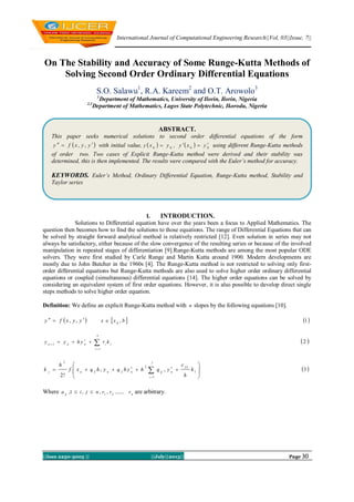 International Journal of Computational Engineering Research||Vol, 03||Issue, 7||
||Issn 2250-3005 || ||July||2013|| Page 30
On The Stability and Accuracy of Some Runge-Kutta Methods of
Solving Second Order Ordinary Differential Equations
S.O. Salawu1
, R.A. Kareem2
and O.T. Arowolo3
1
Department of Mathematics, University of Ilorin, Ilorin, Nigeria
2,3
Department of Mathematics, Lagos State Polytechnic, Ikorodu, Nigeria
I. INTRODUCTION.
Solutions to Differential equation have over the years been a focus to Applied Mathematics. The
question then becomes how to find the solutions to those equations. The range of Differential Equations that can
be solved by straight forward analytical method is relatively restricted [12]. Even solution in series may not
always be satisfactory, either because of the slow convergence of the resulting series or because of the involved
manipulation in repeated stages of differentiation [9].Runge-Kutta methods are among the most popular ODE
solvers. They were first studied by Carle Runge and Martin Kutta around 1900. Modern developments are
mostly due to John Butcher in the 1960s [4]. The Runge-Kutta method is not restricted to solving only first-
order differential equations but Runge-Kutta methods are also used to solve higher order ordinary differential
equations or coupled (simultaneous) differential equations [14]. The higher order equations can be solved by
considering an equivalent system of first order equations. However, it is also possible to develop direct single
steps methods to solve higher order equation.
Definition: We define an explicit Runge-Kutta method with n slopes by the following equations [10].
 yyxfy  ,,  bxx ,0
  1




n
i
iinnn
kryhyy
1
1
 2








 

j
i
nijnnnj
k
h
c
yqhyhqyhqxf
h
k
1
1
212
22
2
,,
!2
 3
Where nij
rrrnjia ........,,,1, 21
 are arbitrary.
ABSTRACT.
This paper seeks numerical solutions to second order differential equations of the form
 yyxfy  ,, with initial value,   00
yxy  ,   00
yxy  using different Runge-Kutta methods
of order two. Two cases of Explicit Runge-Kutta method were derived and their stability was
determined, this is then implemented. The results were compared with the Euler’s method for accuracy.
KEYWORDS. Euler’s Method, Ordinary Differential Equation, Runge-Kutta method, Stability and
Taylor series
 