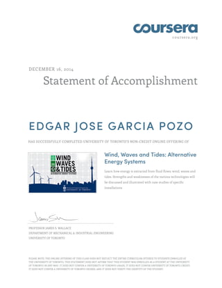 coursera.org
Statement of Accomplishment
DECEMBER 16, 2014
EDGAR JOSE GARCIA POZO
HAS SUCCESSFULLY COMPLETED UNIVERSITY OF TORONTO'S NON-CREDIT ONLINE OFFERING OF
Wind, Waves and Tides: Alternative
Energy Systems
Learn how energy is extracted from fluid flows: wind, waves and
tides. Strengths and weaknesses of the various technologies will
be discussed and illustrated with case studies of specific
installations
PROFESSOR JAMES S. WALLACE
DEPARTMENT OF MECHANICAL & INDUSTRIAL ENGINEERING
UNIVERSITY OF TORONTO
PLEASE NOTE: THE ONLINE OFFERING OF THIS CLASS DOES NOT REFLECT THE ENTIRE CURRICULUM OFFERED TO STUDENTS ENROLLED AT
THE UNIVERSITY OF TORONTO. THIS STATEMENT DOES NOT AFFIRM THAT THIS STUDENT WAS ENROLLED AS A STUDENT AT THE UNIVERSITY
OF TORONTO IN ANY WAY. IT DOES NOT CONFER A UNIVERSITY OF TORONTO GRADE; IT DOES NOT CONFER UNIVERSITY OF TORONTO CREDIT;
IT DOES NOT CONFER A UNIVERSITY OF TORONTO DEGREE; AND IT DOES NOT VERIFY THE IDENTITY OF THE STUDENT.
 