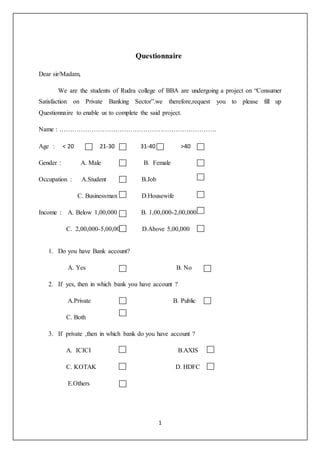 1
Questionnaire
Dear sir/Madam,
We are the students of Rudra college of BBA are undergoing a project on “Consumer
Satisfaction on Private Banking Sector”.we therefore,request you to please fill up
Questionnaire to enable us to complete the said project.
Name : ……………………………………………………………….
Age : < 20 21-30 31-40 >40
Gender : A. Male B. Female
Occupation : A.Student B.Job
C. Businessman D.Housewife
Income : A. Below 1,00,000 B. 1,00,000-2,00,000
C. 2,00,000-5,00,000 D.Above 5,00,000
1. Do you have Bank account?
A. Yes B. No
2. If yes, then in which bank you have account ?
A.Private B. Public
C. Both
3. If private ,then in which bank do you have account ?
A. ICICI B.AXIS
C. KOTAK D. HDFC
E.Others
 