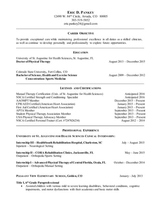 ERIC D. PANKEY
12490 W. 84th Circle, Arvada, CO 80005
303-519-5852
eric.pankey24@gmail.com
_________________________________________________________________________________
CAREER OBJECTIVE
To provide exceptional care while maintaining professional excellence in all duties as a skilled clinician,
as well as continue to develop personally and professionally to explore future opportunities.
_________________________________________________________________________________
EDUCATION
University of St. Augustine for Health Sciences, St. Augustine, FL
Doctor ofPhysical Therapy August 2013 – December 2015
Colorado State University, Fort Collins, CO
Bachelor ofScience, Health and Exercise Science August 2009 – December 2012
Concentration: Sports Medicine
_________________________________________________________________________________
LICENSES AND CERTIFICATIONS
Manual Therapy Certification (Univ. of St. Augustine for Health Sciences) Anticipated 2016
NSCA Certified Strength and Conditioning Specialist Anticipated 2016
AAOMPT Member December 2015 – Present
CPR/AED Certified (American Heart Association) January 2015 – Present
First Aid Certified (American Heart Association) January 2015 – Present
APTA Member September 2013 – Present
Student Physical Therapy Association Member September 2013 – Present
USA Physical Therapy Advocacy Member September 2013 – Present
NSCA Certified PersonalTrainer (Cert. #7247826234) August 2012 – 2014
_________________________________________________________________________________
PROFESSIONAL EXPERIENCE
UNIVERSITY OF ST. AUGUSTINE FOR HEALTH SCIENCES CLINICAL INTERNSHIPS:
Internship III – HealthSouth Rehabilitation Hospital, Charleston, SC July – August 2015
Inpatient – Neurological Setting
Internship II – CORA Rehabilitation Clinics, Jacksonville, FL May – June 2015
Outpatient – Orthopedic/Sports Setting
Internship I – Advanced Physical Therapy ofCentral Florida, Ocala, FL October – December 2014
Outpatient – Orthopedic/Manual Setting
PLEASANT VIEW ELEMENTARY SCHOOL, Golden, CO January – July 2013
Title I, 6th
Grade Paraprofessional
 Assisted children with various mild to severe learning disabilities, behavioral conditions, cognitive
impairments, and motor dysfunctions with their academics and basic motor skills
 