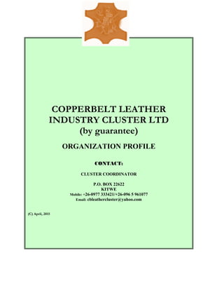 COPPERBELT LEATHER
INDUSTRY CLUSTER LTD
(by guarantee)
ORGANIZATION PROFILE
CONTACT:
CLUSTER COORDINATOR
P.O. BOX 22622
KITWE
Mobile: +26-0977 333421/+26-096 5 961077
Email: cbleathercluster@yahoo.com
(C) April, 2015
 