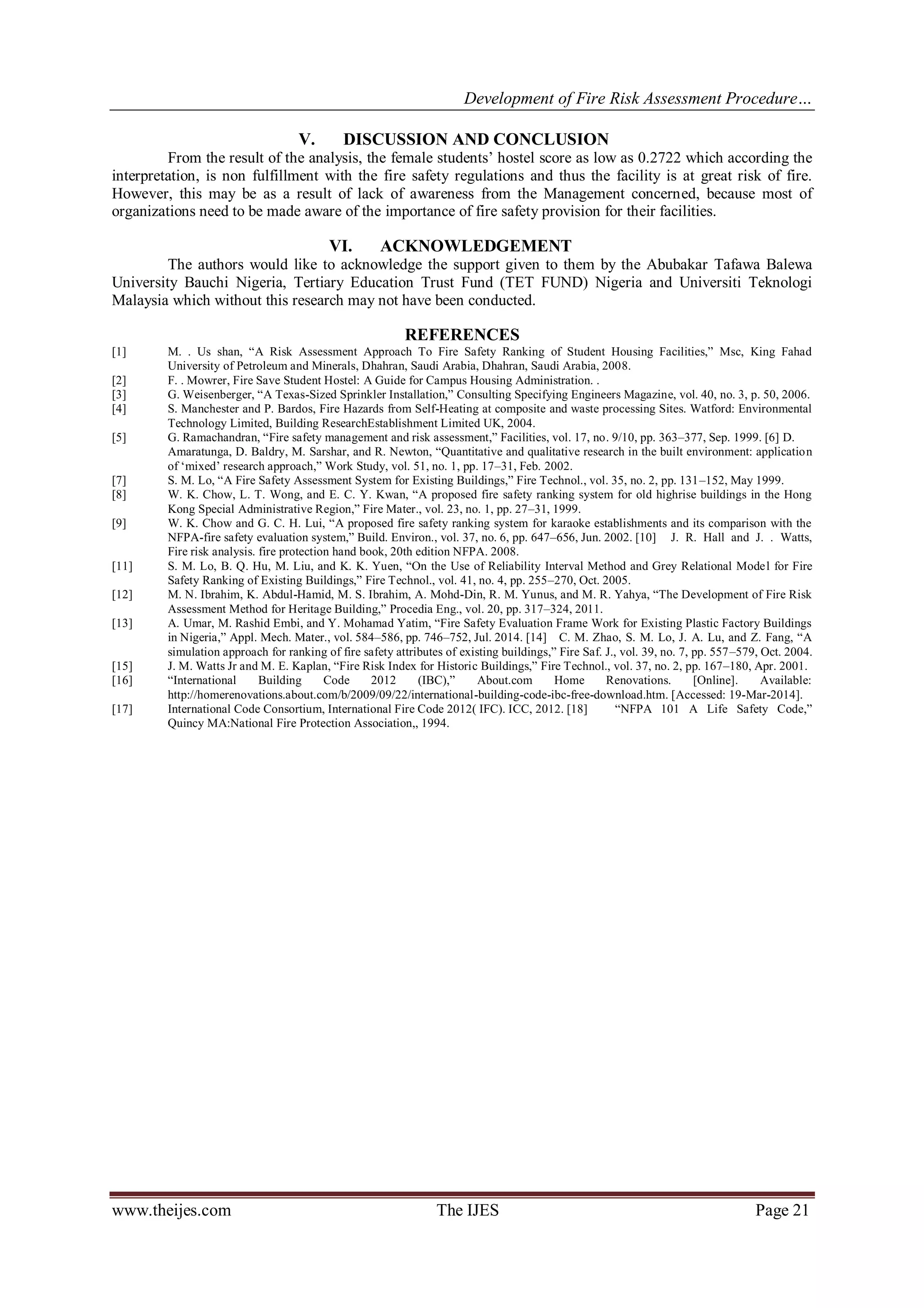 Development of Fire Risk Assessment Procedure… 
www.theijes.com The IJES Page 21 
V. DISCUSSION AND CONCLUSION 
From the result of the analysis, the female students‟ hostel score as low as 0.2722 which according the interpretation, is non fulfillment with the fire safety regulations and thus the facility is at great risk of fire. However, this may be as a result of lack of awareness from the Management concerned, because most of organizations need to be made aware of the importance of fire safety provision for their facilities. 
VI. ACKNOWLEDGEMENT 
The authors would like to acknowledge the support given to them by the Abubakar Tafawa Balewa University Bauchi Nigeria, Tertiary Education Trust Fund (TET FUND) Nigeria and Universiti Teknologi Malaysia which without this research may not have been conducted. REFERENCES [1] M. . Us shan, “A Risk Assessment Approach To Fire Safety Ranking of Student Housing Facilities,” Msc, King Fahad University of Petroleum and Minerals, Dhahran, Saudi Arabia, Dhahran, Saudi Arabia, 2008. [2] F. . Mowrer, Fire Save Student Hostel: A Guide for Campus Housing Administration. . [3] G. Weisenberger, “A Texas-Sized Sprinkler Installation,” Consulting Specifying Engineers Magazine, vol. 40, no. 3, p. 50, 2006. [4] S. Manchester and P. Bardos, Fire Hazards from Self-Heating at composite and waste processing Sites. Watford: Environmental Technology Limited, Building ResearchEstablishment Limited UK, 2004. [5] G. Ramachandran, “Fire safety management and risk assessment,” Facilities, vol. 17, no. 9/10, pp. 363–377, Sep. 1999. [6] D. Amaratunga, D. Baldry, M. Sarshar, and R. Newton, “Quantitative and qualitative research in the built environment: application of „mixed‟ research approach,” Work Study, vol. 51, no. 1, pp. 17–31, Feb. 2002. [7] S. M. Lo, “A Fire Safety Assessment System for Existing Buildings,” Fire Technol., vol. 35, no. 2, pp. 131–152, May 1999. [8] W. K. Chow, L. T. Wong, and E. C. Y. Kwan, “A proposed fire safety ranking system for old highrise buildings in the Hong Kong Special Administrative Region,” Fire Mater., vol. 23, no. 1, pp. 27–31, 1999. [9] W. K. Chow and G. C. H. Lui, “A proposed fire safety ranking system for karaoke establishments and its comparison with the NFPA-fire safety evaluation system,” Build. Environ., vol. 37, no. 6, pp. 647–656, Jun. 2002. [10] J. R. Hall and J. . Watts, Fire risk analysis. fire protection hand book, 20th edition NFPA. 2008. [11] S. M. Lo, B. Q. Hu, M. Liu, and K. K. Yuen, “On the Use of Reliability Interval Method and Grey Relational Model for Fire Safety Ranking of Existing Buildings,” Fire Technol., vol. 41, no. 4, pp. 255–270, Oct. 2005. [12] M. N. Ibrahim, K. Abdul-Hamid, M. S. Ibrahim, A. Mohd-Din, R. M. Yunus, and M. R. Yahya, “The Development of Fire Risk Assessment Method for Heritage Building,” Procedia Eng., vol. 20, pp. 317–324, 2011. [13] A. Umar, M. Rashid Embi, and Y. Mohamad Yatim, “Fire Safety Evaluation Frame Work for Existing Plastic Factory Buildings in Nigeria,” Appl. Mech. Mater., vol. 584–586, pp. 746–752, Jul. 2014. [14] C. M. Zhao, S. M. Lo, J. A. Lu, and Z. Fang, “A simulation approach for ranking of fire safety attributes of existing buildings,” Fire Saf. J., vol. 39, no. 7, pp. 557–579, Oct. 2004. [15] J. M. Watts Jr and M. E. Kaplan, “Fire Risk Index for Historic Buildings,” Fire Technol., vol. 37, no. 2, pp. 167–180, Apr. 2001. [16] “International Building Code 2012 (IBC),” About.com Home Renovations. [Online]. Available: http://homerenovations.about.com/b/2009/09/22/international-building-code-ibc-free-download.htm. [Accessed: 19-Mar-2014]. [17] International Code Consortium, International Fire Code 2012( IFC). ICC, 2012. [18] “NFPA 101 A Life Safety Code,” Quincy MA:National Fire Protection Association,, 1994. 