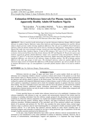 IOSR Journal Of Pharmacy
(e)-ISSN: 2250-3013, (p)-ISSN: 2319-4219
Www.Iosrphr.Org Volume 3, Issue 9 (October 2013), Pp 13-18

Estimation Of Reference Intervals For Plasma Amylase In
Apparently Healthy Adults Of Southern Nigeria
1,

B.E.KASIA , 2,C.G.ORLUWENE ,

MBBS; FMCPath
1,

B.Med. Sci; MBBS; FMCPath

1

U.B.A. MRAKPOR
B.MLS

Department of Chemical Pathology, Niger Delta University Teaching Hospital Okolobiri,
Bayelsa State, Nigeria
2,
Department of Chemical Pathology, University of Port Harcourt Teaching Hospital,
P. M. B. 6173; Port Harcourt, Rivers State, Nigeria.

ABSTRACT : There is need for locally derived age-sex specific laboratory Reference Ranges (RR) for healthy
Africans in southern Nigeria. Reference values from American and European population are used for African
subjects despite previous studies showing significant differences Our aim was to establish clinical laboratory
reference values for plasma amylase that can be used as a baseline for adult patients’ management in southern
Nigeria.This study was cross-sectional in design, carried out at the Niger Delta University Teaching Hospital,
Okolobiri, Bayelsa State, Southern Nigeria. A total of 200 volunteers, M:F ratio (5.3:4.7) were selected. The
exclusion criteria involved those free from chronic diseases like HIV and Hepatitis B. The piccolo express auto
analyser assayed for plasma amylase.Reference ranges were constructed using non-parametric method to
estimate 2.5th and 97.5th as the lower and upper limit respectively. Higher mean male than female values with no
significant difference was observed in the reference ranges of plasma amylase. The RR of plasma amylase
differed in the older age groups in both sexes. The developed reference values for amylase differed from
American values used in our hospital.The differences in RR amongst population, age and sex justifies the need
to interpret RR based on age, sex and population. It provides plasma amylase values to be used in southern
Nigeria.

KEYWORDS: Age, Sex, Reference Ranges, Plasma amylase.
I.
INTRODUCTION
Reference intervals are ranges of upper and lower limits of a given analyte which are used for a
laboratory test to determine whether a disease is present or absent and to know if the patient is at risk from
future disease states [1]. Plasma amylase is a measure of how much amylase (an enzyme mainly produced by
the pancreas and salivary gland) is present in the blood stream. This test may be used as part of diagnostic
workup for a patient with suspected abdominal trauma or kidney disease, as part of follow up to determine how
well a patient is responding to treatment and to check for transplant rejection in patients who have received
donor kidney. The test is minimally invasive and comes with low risk to the patient [2]. Elevated levels could be
seen in inflamed kidneys, abdominal trauma, alcoholism, pancreatitis, cysts, gallstones etc. Laboratory
interpretations of plasma amylase can only be made as either reduced, elevated or normal when compared with
locally derived reference intervals.
Certain specified factors are needed when reference interval are to be established: (1)makeup of the
reference population with reference to age, sex, genetic and socioeconomic factors;(2) the criteria used for
including or excluding individuals from the reference sample groups;(3) the physiologic and environmental
conditions by which the reference population was studied and sampled including time and date of collection,
intake of food and drug, posture, smoking, degree of obesity, and stage of menstrual cycle;(4) the specimen
collection procedure, including preparation of the individual; and (5) the analytical method used, including
details of its precision and accuracy [3]. The IFCC also considers the terms (normal values, normal range,
reference range or reference interval used interchangeably) to correspond to health associated (central 95%)
reference interval 3.It is well known that reference intervals depend on many factors including type of
instrument/reagents used, principle of method for test that is being performed, type of population served and
strength of quality assurance practiced at the laboratory [4].
In the past, many hospital laboratories have either used the reference interval recommended by the
instrument or test manufacturer or the values published in medical or laboratory textbooks. However, due to
diversity of instrumentation, methodologies, reagents and population, it is important that large hospital

13

 