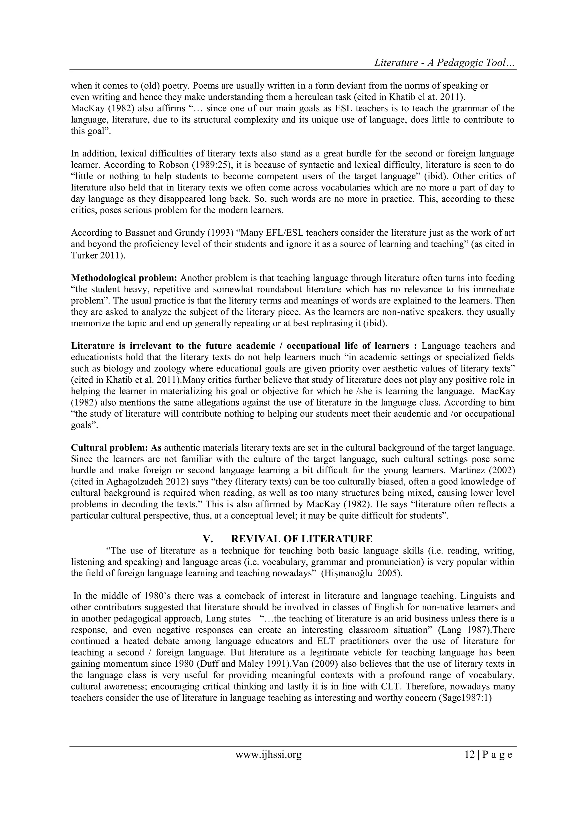 Literature - A Pedagogic Tool… 
www.ijhssi.org 12 | P a g e 
when it comes to (old) poetry. Poems are usually written in a form deviant from the norms of speaking or even writing and hence they make understanding them a herculean task (cited in Khatib el at. 2011). MacKay (1982) also affirms “… since one of our main goals as ESL teachers is to teach the grammar of the language, literature, due to its structural complexity and its unique use of language, does little to contribute to this goal”. In addition, lexical difficulties of literary texts also stand as a great hurdle for the second or foreign language learner. According to Robson (1989:25), it is because of syntactic and lexical difficulty, literature is seen to do “little or nothing to help students to become competent users of the target language” (ibid). Other critics of literature also held that in literary texts we often come across vocabularies which are no more a part of day to day language as they disappeared long back. So, such words are no more in practice. This, according to these critics, poses serious problem for the modern learners. According to Bassnet and Grundy (1993) “Many EFL/ESL teachers consider the literature just as the work of art and beyond the proficiency level of their students and ignore it as a source of learning and teaching” (as cited in Turker 2011). Methodological problem: Another problem is that teaching language through literature often turns into feeding “the student heavy, repetitive and somewhat roundabout literature which has no relevance to his immediate problem”. The usual practice is that the literary terms and meanings of words are explained to the learners. Then they are asked to analyze the subject of the literary piece. As the learners are non-native speakers, they usually memorize the topic and end up generally repeating or at best rephrasing it (ibid). Literature is irrelevant to the future academic / occupational life of learners : Language teachers and educationists hold that the literary texts do not help learners much “in academic settings or specialized fields such as biology and zoology where educational goals are given priority over aesthetic values of literary texts” (cited in Khatib et al. 2011).Many critics further believe that study of literature does not play any positive role in helping the learner in materializing his goal or objective for which he /she is learning the language. MacKay (1982) also mentions the same allegations against the use of literature in the language class. According to him “the study of literature will contribute nothing to helping our students meet their academic and /or occupational goals”. Cultural problem: As authentic materials literary texts are set in the cultural background of the target language. Since the learners are not familiar with the culture of the target language, such cultural settings pose some hurdle and make foreign or second language learning a bit difficult for the young learners. Martinez (2002) (cited in Aghagolzadeh 2012) says “they (literary texts) can be too culturally biased, often a good knowledge of cultural background is required when reading, as well as too many structures being mixed, causing lower level problems in decoding the texts.” This is also affirmed by MacKay (1982). He says “literature often reflects a particular cultural perspective, thus, at a conceptual level; it may be quite difficult for students”. 
V. REVIVAL OF LITERATURE 
“The use of literature as a technique for teaching both basic language skills (i.e. reading, writing, listening and speaking) and language areas (i.e. vocabulary, grammar and pronunciation) is very popular within the field of foreign language learning and teaching nowadays” (Hişmanoğlu 2005). In the middle of 1980`s there was a comeback of interest in literature and language teaching. Linguists and other contributors suggested that literature should be involved in classes of English for non-native learners and in another pedagogical approach, Lang states “…the teaching of literature is an arid business unless there is a response, and even negative responses can create an interesting classroom situation” (Lang 1987).There continued a heated debate among language educators and ELT practitioners over the use of literature for teaching a second / foreign language. But literature as a legitimate vehicle for teaching language has been gaining momentum since 1980 (Duff and Maley 1991).Van (2009) also believes that the use of literary texts in the language class is very useful for providing meaningful contexts with a profound range of vocabulary, cultural awareness; encouraging critical thinking and lastly it is in line with CLT. Therefore, nowadays many teachers consider the use of literature in language teaching as interesting and worthy concern (Sage1987:1)  