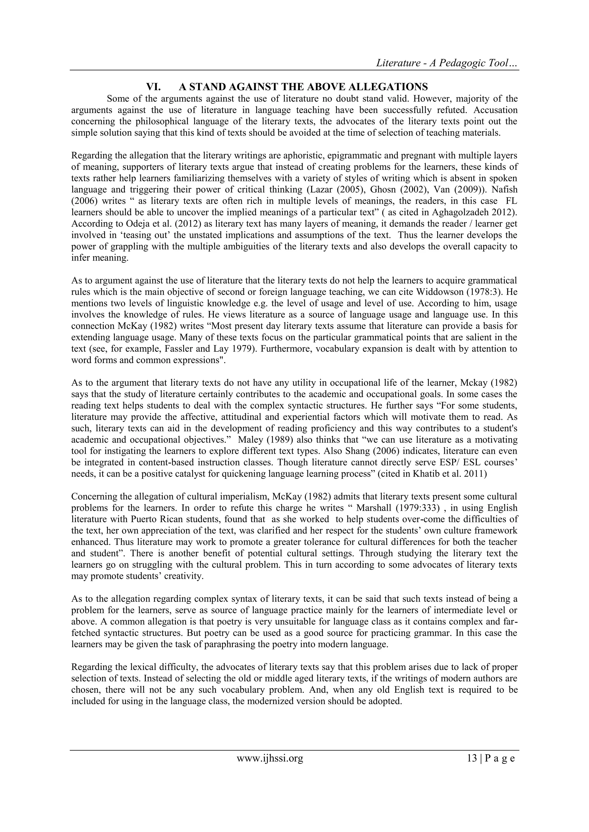 Literature - A Pedagogic Tool… 
www.ijhssi.org 13 | P a g e 
VI. A STAND AGAINST THE ABOVE ALLEGATIONS 
Some of the arguments against the use of literature no doubt stand valid. However, majority of the arguments against the use of literature in language teaching have been successfully refuted. Accusation concerning the philosophical language of the literary texts, the advocates of the literary texts point out the simple solution saying that this kind of texts should be avoided at the time of selection of teaching materials. Regarding the allegation that the literary writings are aphoristic, epigrammatic and pregnant with multiple layers of meaning, supporters of literary texts argue that instead of creating problems for the learners, these kinds of texts rather help learners familiarizing themselves with a variety of styles of writing which is absent in spoken language and triggering their power of critical thinking (Lazar (2005), Ghosn (2002), Van (2009)). Nafish (2006) writes “ as literary texts are often rich in multiple levels of meanings, the readers, in this case FL learners should be able to uncover the implied meanings of a particular text” ( as cited in Aghagolzadeh 2012). According to Odeja et al. (2012) as literary text has many layers of meaning, it demands the reader / learner get involved in „teasing out‟ the unstated implications and assumptions of the text. Thus the learner develops the power of grappling with the multiple ambiguities of the literary texts and also develops the overall capacity to infer meaning. As to argument against the use of literature that the literary texts do not help the learners to acquire grammatical rules which is the main objective of second or foreign language teaching, we can cite Widdowson (1978:3). He mentions two levels of linguistic knowledge e.g. the level of usage and level of use. According to him, usage involves the knowledge of rules. He views literature as a source of language usage and language use. In this connection McKay (1982) writes “Most present day literary texts assume that literature can provide a basis for extending language usage. Many of these texts focus on the particular grammatical points that are salient in the text (see, for example, Fassler and Lay 1979). Furthermore, vocabulary expansion is dealt with by attention to word forms and common expressions". As to the argument that literary texts do not have any utility in occupational life of the learner, Mckay (1982) says that the study of literature certainly contributes to the academic and occupational goals. In some cases the reading text helps students to deal with the complex syntactic structures. He further says “For some students, literature may provide the affective, attitudinal and experiential factors which will motivate them to read. As such, literary texts can aid in the development of reading proficiency and this way contributes to a student's academic and occupational objectives.” Maley (1989) also thinks that “we can use literature as a motivating tool for instigating the learners to explore different text types. Also Shang (2006) indicates, literature can even be integrated in content-based instruction classes. Though literature cannot directly serve ESP/ ESL courses‟ needs, it can be a positive catalyst for quickening language learning process” (cited in Khatib et al. 2011) Concerning the allegation of cultural imperialism, McKay (1982) admits that literary texts present some cultural problems for the learners. In order to refute this charge he writes “ Marshall (1979:333) , in using English literature with Puerto Rican students, found that as she worked to help students over-come the difficulties of the text, her own appreciation of the text, was clarified and her respect for the students‟ own culture framework enhanced. Thus literature may work to promote a greater tolerance for cultural differences for both the teacher and student”. There is another benefit of potential cultural settings. Through studying the literary text the learners go on struggling with the cultural problem. This in turn according to some advocates of literary texts may promote students‟ creativity. As to the allegation regarding complex syntax of literary texts, it can be said that such texts instead of being a problem for the learners, serve as source of language practice mainly for the learners of intermediate level or above. A common allegation is that poetry is very unsuitable for language class as it contains complex and far- fetched syntactic structures. But poetry can be used as a good source for practicing grammar. In this case the learners may be given the task of paraphrasing the poetry into modern language. Regarding the lexical difficulty, the advocates of literary texts say that this problem arises due to lack of proper selection of texts. Instead of selecting the old or middle aged literary texts, if the writings of modern authors are chosen, there will not be any such vocabulary problem. And, when any old English text is required to be included for using in the language class, the modernized version should be adopted.  