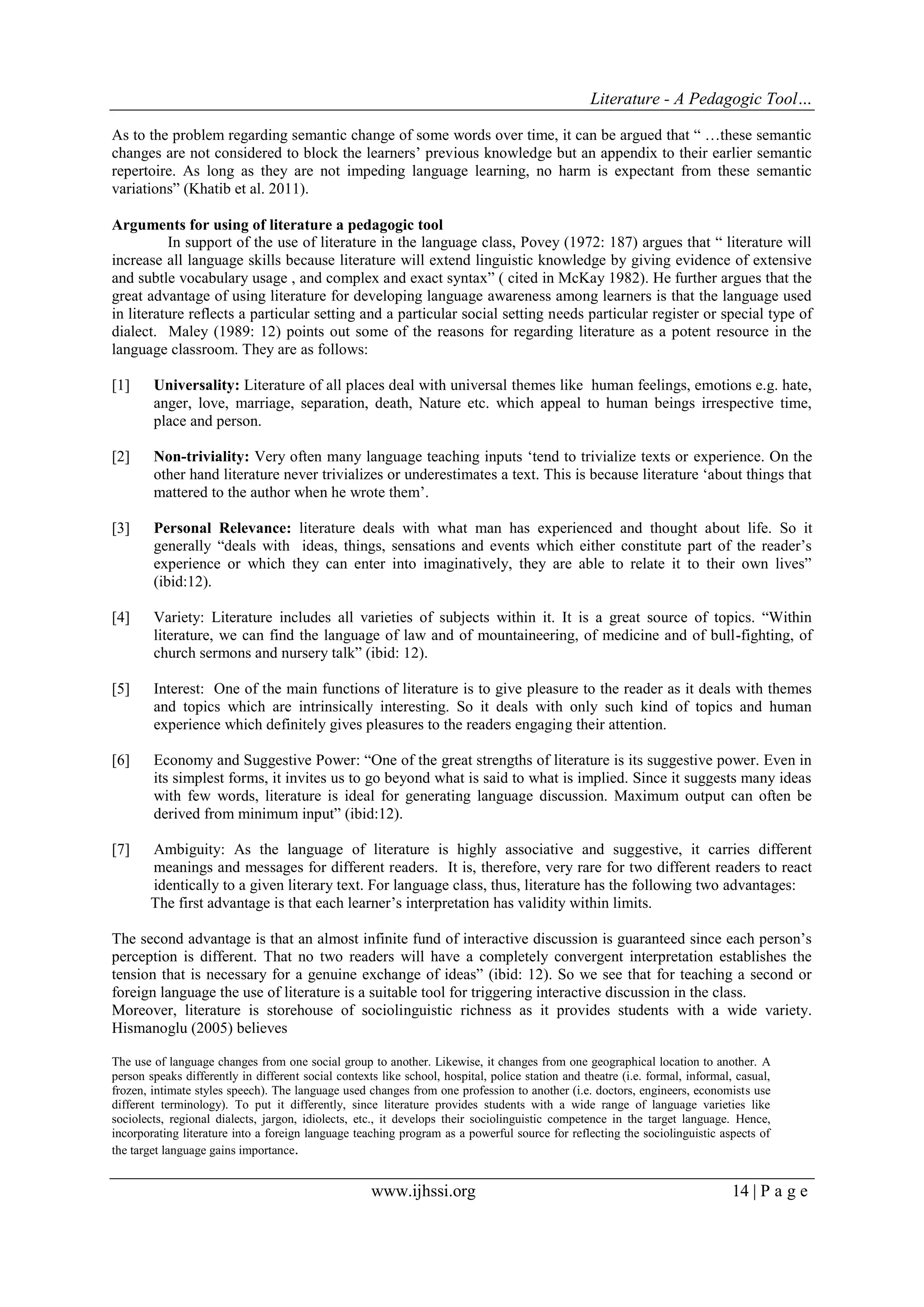 Literature - A Pedagogic Tool… 
www.ijhssi.org 14 | P a g e 
As to the problem regarding semantic change of some words over time, it can be argued that “ …these semantic changes are not considered to block the learners‟ previous knowledge but an appendix to their earlier semantic repertoire. As long as they are not impeding language learning, no harm is expectant from these semantic variations” (Khatib et al. 2011). 
Arguments for using of literature a pedagogic tool 
In support of the use of literature in the language class, Povey (1972: 187) argues that “ literature will increase all language skills because literature will extend linguistic knowledge by giving evidence of extensive and subtle vocabulary usage , and complex and exact syntax” ( cited in McKay 1982). He further argues that the great advantage of using literature for developing language awareness among learners is that the language used in literature reflects a particular setting and a particular social setting needs particular register or special type of dialect. Maley (1989: 12) points out some of the reasons for regarding literature as a potent resource in the language classroom. They are as follows: 
[1] Universality: Literature of all places deal with universal themes like human feelings, emotions e.g. hate, anger, love, marriage, separation, death, Nature etc. which appeal to human beings irrespective time, place and person. 
[2] Non-triviality: Very often many language teaching inputs „tend to trivialize texts or experience. On the other hand literature never trivializes or underestimates a text. This is because literature „about things that mattered to the author when he wrote them‟. 
[3] Personal Relevance: literature deals with what man has experienced and thought about life. So it generally “deals with ideas, things, sensations and events which either constitute part of the reader‟s experience or which they can enter into imaginatively, they are able to relate it to their own lives” (ibid:12). 
[4] Variety: Literature includes all varieties of subjects within it. It is a great source of topics. “Within literature, we can find the language of law and of mountaineering, of medicine and of bull-fighting, of church sermons and nursery talk” (ibid: 12). 
[5] Interest: One of the main functions of literature is to give pleasure to the reader as it deals with themes and topics which are intrinsically interesting. So it deals with only such kind of topics and human experience which definitely gives pleasures to the readers engaging their attention. 
[6] Economy and Suggestive Power: “One of the great strengths of literature is its suggestive power. Even in its simplest forms, it invites us to go beyond what is said to what is implied. Since it suggests many ideas with few words, literature is ideal for generating language discussion. Maximum output can often be derived from minimum input” (ibid:12). 
[7] Ambiguity: As the language of literature is highly associative and suggestive, it carries different meanings and messages for different readers. It is, therefore, very rare for two different readers to react identically to a given literary text. For language class, thus, literature has the following two advantages: 
The first advantage is that each learner‟s interpretation has validity within limits. The second advantage is that an almost infinite fund of interactive discussion is guaranteed since each person‟s perception is different. That no two readers will have a completely convergent interpretation establishes the tension that is necessary for a genuine exchange of ideas” (ibid: 12). So we see that for teaching a second or foreign language the use of literature is a suitable tool for triggering interactive discussion in the class. Moreover, literature is storehouse of sociolinguistic richness as it provides students with a wide variety. Hismanoglu (2005) believes The use of language changes from one social group to another. Likewise, it changes from one geographical location to another. A person speaks differently in different social contexts like school, hospital, police station and theatre (i.e. formal, informal, casual, frozen, intimate styles speech). The language used changes from one profession to another (i.e. doctors, engineers, economists use different terminology). To put it differently, since literature provides students with a wide range of language varieties like sociolects, regional dialects, jargon, idiolects, etc., it develops their sociolinguistic competence in the target language. Hence, incorporating literature into a foreign language teaching program as a powerful source for reflecting the sociolinguistic aspects of the target language gains importance.  