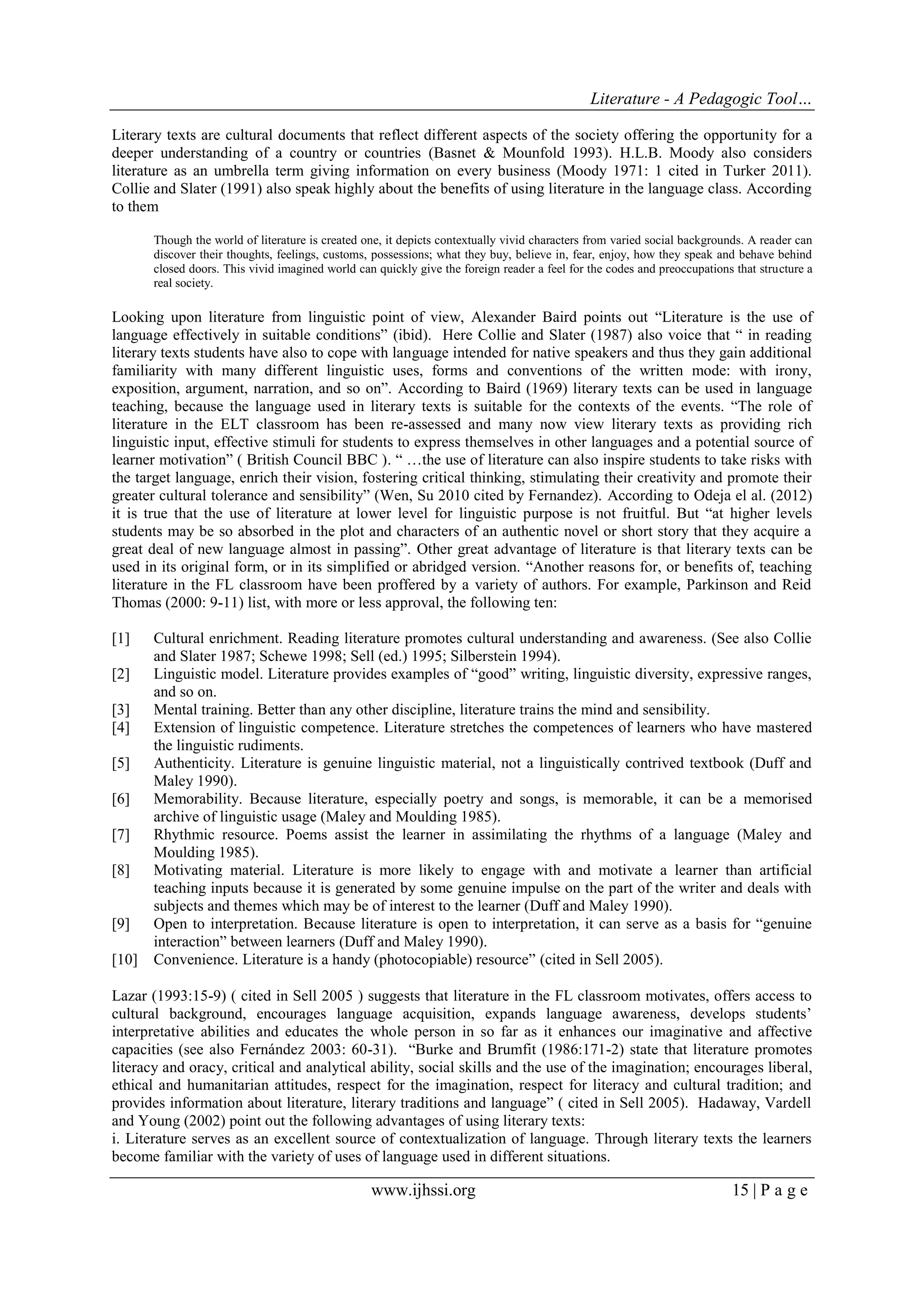 Literature - A Pedagogic Tool… 
www.ijhssi.org 15 | P a g e 
Literary texts are cultural documents that reflect different aspects of the society offering the opportunity for a deeper understanding of a country or countries (Basnet & Mounfold 1993). H.L.B. Moody also considers literature as an umbrella term giving information on every business (Moody 1971: 1 cited in Turker 2011). Collie and Slater (1991) also speak highly about the benefits of using literature in the language class. According to them Though the world of literature is created one, it depicts contextually vivid characters from varied social backgrounds. A reader can discover their thoughts, feelings, customs, possessions; what they buy, believe in, fear, enjoy, how they speak and behave behind closed doors. This vivid imagined world can quickly give the foreign reader a feel for the codes and preoccupations that structure a real society. Looking upon literature from linguistic point of view, Alexander Baird points out “Literature is the use of language effectively in suitable conditions” (ibid). Here Collie and Slater (1987) also voice that “ in reading literary texts students have also to cope with language intended for native speakers and thus they gain additional familiarity with many different linguistic uses, forms and conventions of the written mode: with irony, exposition, argument, narration, and so on”. According to Baird (1969) literary texts can be used in language teaching, because the language used in literary texts is suitable for the contexts of the events. “The role of literature in the ELT classroom has been re-assessed and many now view literary texts as providing rich linguistic input, effective stimuli for students to express themselves in other languages and a potential source of learner motivation” ( British Council BBC ). “ …the use of literature can also inspire students to take risks with the target language, enrich their vision, fostering critical thinking, stimulating their creativity and promote their greater cultural tolerance and sensibility” (Wen, Su 2010 cited by Fernandez). According to Odeja el al. (2012) it is true that the use of literature at lower level for linguistic purpose is not fruitful. But “at higher levels students may be so absorbed in the plot and characters of an authentic novel or short story that they acquire a great deal of new language almost in passing”. Other great advantage of literature is that literary texts can be used in its original form, or in its simplified or abridged version. “Another reasons for, or benefits of, teaching literature in the FL classroom have been proffered by a variety of authors. For example, Parkinson and Reid Thomas (2000: 9-11) list, with more or less approval, the following ten: 
[1] Cultural enrichment. Reading literature promotes cultural understanding and awareness. (See also Collie and Slater 1987; Schewe 1998; Sell (ed.) 1995; Silberstein 1994). 
[2] Linguistic model. Literature provides examples of “good” writing, linguistic diversity, expressive ranges, and so on. 
[3] Mental training. Better than any other discipline, literature trains the mind and sensibility. 
[4] Extension of linguistic competence. Literature stretches the competences of learners who have mastered the linguistic rudiments. 
[5] Authenticity. Literature is genuine linguistic material, not a linguistically contrived textbook (Duff and Maley 1990). 
[6] Memorability. Because literature, especially poetry and songs, is memorable, it can be a memorised archive of linguistic usage (Maley and Moulding 1985). 
[7] Rhythmic resource. Poems assist the learner in assimilating the rhythms of a language (Maley and Moulding 1985). 
[8] Motivating material. Literature is more likely to engage with and motivate a learner than artificial teaching inputs because it is generated by some genuine impulse on the part of the writer and deals with subjects and themes which may be of interest to the learner (Duff and Maley 1990). 
[9] Open to interpretation. Because literature is open to interpretation, it can serve as a basis for “genuine interaction” between learners (Duff and Maley 1990). 
[10] Convenience. Literature is a handy (photocopiable) resource” (cited in Sell 2005). 
Lazar (1993:15-9) ( cited in Sell 2005 ) suggests that literature in the FL classroom motivates, offers access to cultural background, encourages language acquisition, expands language awareness, develops students‟ interpretative abilities and educates the whole person in so far as it enhances our imaginative and affective capacities (see also Fernández 2003: 60-31). “Burke and Brumfit (1986:171-2) state that literature promotes literacy and oracy, critical and analytical ability, social skills and the use of the imagination; encourages liberal, ethical and humanitarian attitudes, respect for the imagination, respect for literacy and cultural tradition; and provides information about literature, literary traditions and language” ( cited in Sell 2005). Hadaway, Vardell and Young (2002) point out the following advantages of using literary texts: i. Literature serves as an excellent source of contextualization of language. Through literary texts the learners become familiar with the variety of uses of language used in different situations.  