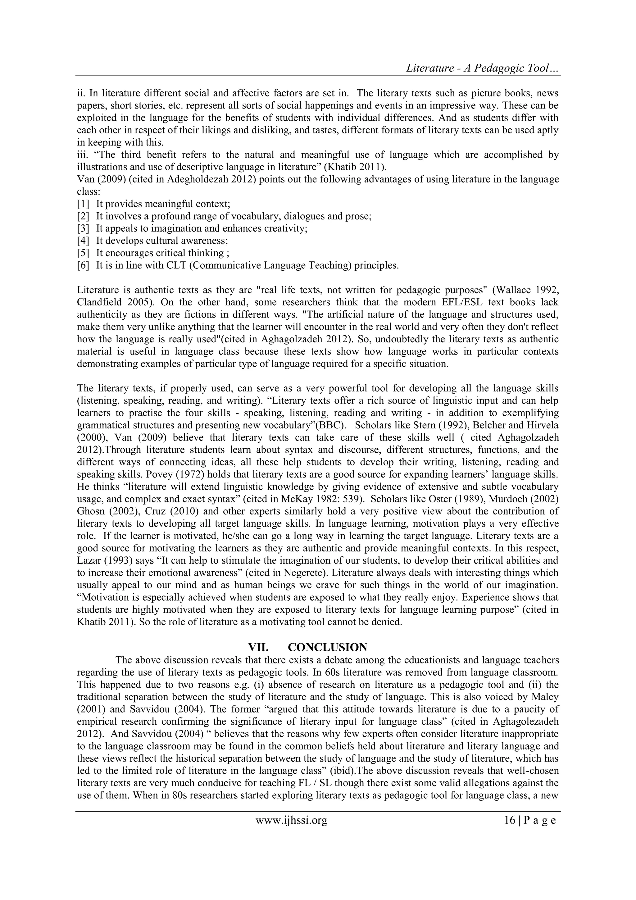 Literature - A Pedagogic Tool… 
www.ijhssi.org 16 | P a g e 
ii. In literature different social and affective factors are set in. The literary texts such as picture books, news papers, short stories, etc. represent all sorts of social happenings and events in an impressive way. These can be exploited in the language for the benefits of students with individual differences. And as students differ with each other in respect of their likings and disliking, and tastes, different formats of literary texts can be used aptly in keeping with this. iii. “The third benefit refers to the natural and meaningful use of language which are accomplished by illustrations and use of descriptive language in literature” (Khatib 2011). Van (2009) (cited in Adegholdezah 2012) points out the following advantages of using literature in the language class: 
[1] It provides meaningful context; 
[2] It involves a profound range of vocabulary, dialogues and prose; 
[3] It appeals to imagination and enhances creativity; 
[4] It develops cultural awareness; 
[5] It encourages critical thinking ; 
[6] It is in line with CLT (Communicative Language Teaching) principles. 
Literature is authentic texts as they are "real life texts, not written for pedagogic purposes" (Wallace 1992, Clandfield 2005). On the other hand, some researchers think that the modern EFL/ESL text books lack authenticity as they are fictions in different ways. "The artificial nature of the language and structures used, make them very unlike anything that the learner will encounter in the real world and very often they don't reflect how the language is really used"(cited in Aghagolzadeh 2012). So, undoubtedly the literary texts as authentic material is useful in language class because these texts show how language works in particular contexts demonstrating examples of particular type of language required for a specific situation. The literary texts, if properly used, can serve as a very powerful tool for developing all the language skills (listening, speaking, reading, and writing). “Literary texts offer a rich source of linguistic input and can help learners to practise the four skills - speaking, listening, reading and writing - in addition to exemplifying grammatical structures and presenting new vocabulary”(BBC). Scholars like Stern (1992), Belcher and Hirvela (2000), Van (2009) believe that literary texts can take care of these skills well ( cited Aghagolzadeh 2012).Through literature students learn about syntax and discourse, different structures, functions, and the different ways of connecting ideas, all these help students to develop their writing, listening, reading and speaking skills. Povey (1972) holds that literary texts are a good source for expanding learners‟ language skills. He thinks “literature will extend linguistic knowledge by giving evidence of extensive and subtle vocabulary usage, and complex and exact syntax” (cited in McKay 1982: 539). Scholars like Oster (1989), Murdoch (2002) Ghosn (2002), Cruz (2010) and other experts similarly hold a very positive view about the contribution of literary texts to developing all target language skills. In language learning, motivation plays a very effective role. If the learner is motivated, he/she can go a long way in learning the target language. Literary texts are a good source for motivating the learners as they are authentic and provide meaningful contexts. In this respect, Lazar (1993) says “It can help to stimulate the imagination of our students, to develop their critical abilities and to increase their emotional awareness” (cited in Negerete). Literature always deals with interesting things which usually appeal to our mind and as human beings we crave for such things in the world of our imagination. “Motivation is especially achieved when students are exposed to what they really enjoy. Experience shows that students are highly motivated when they are exposed to literary texts for language learning purpose” (cited in Khatib 2011). So the role of literature as a motivating tool cannot be denied. 
VII. CONCLUSION 
The above discussion reveals that there exists a debate among the educationists and language teachers regarding the use of literary texts as pedagogic tools. In 60s literature was removed from language classroom. This happened due to two reasons e.g. (i) absence of research on literature as a pedagogic tool and (ii) the traditional separation between the study of literature and the study of language. This is also voiced by Maley (2001) and Savvidou (2004). The former “argued that this attitude towards literature is due to a paucity of empirical research confirming the significance of literary input for language class” (cited in Aghagolezadeh 2012). And Savvidou (2004) “ believes that the reasons why few experts often consider literature inappropriate to the language classroom may be found in the common beliefs held about literature and literary language and these views reflect the historical separation between the study of language and the study of literature, which has led to the limited role of literature in the language class” (ibid).The above discussion reveals that well-chosen literary texts are very much conducive for teaching FL / SL though there exist some valid allegations against the use of them. When in 80s researchers started exploring literary texts as pedagogic tool for language class, a new  
