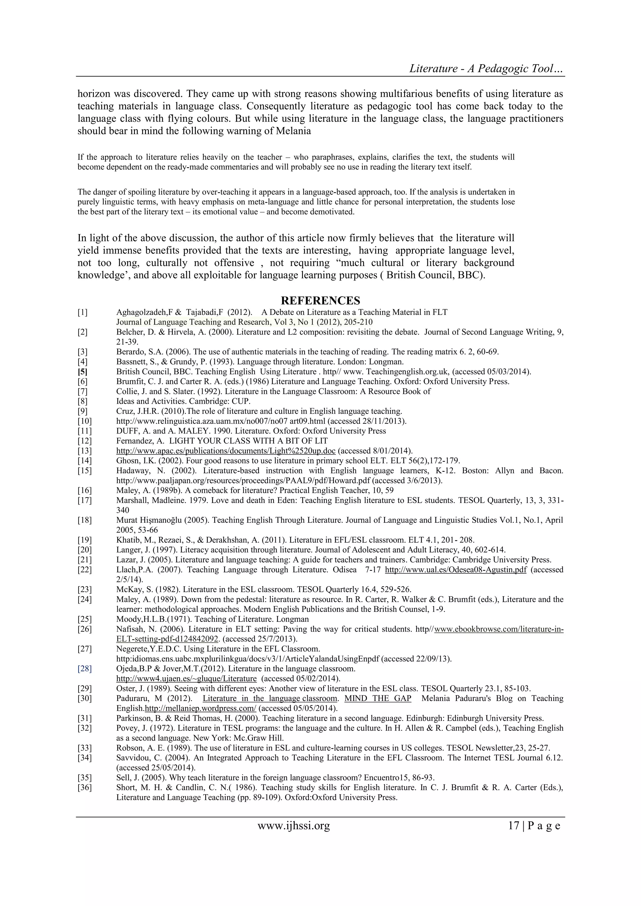 Literature - A Pedagogic Tool… 
www.ijhssi.org 17 | P a g e 
horizon was discovered. They came up with strong reasons showing multifarious benefits of using literature as teaching materials in language class. Consequently literature as pedagogic tool has come back today to the language class with flying colours. But while using literature in the language class, the language practitioners should bear in mind the following warning of Melania 
If the approach to literature relies heavily on the teacher – who paraphrases, explains, clarifies the text, the students will become dependent on the ready-made commentaries and will probably see no use in reading the literary text itself. The danger of spoiling literature by over-teaching it appears in a language-based approach, too. If the analysis is undertaken in purely linguistic terms, with heavy emphasis on meta-language and little chance for personal interpretation, the students lose the best part of the literary text – its emotional value – and become demotivated. In light of the above discussion, the author of this article now firmly believes that the literature will yield immense benefits provided that the texts are interesting, having appropriate language level, not too long, culturally not offensive , not requiring “much cultural or literary background knowledge‟, and above all exploitable for language learning purposes ( British Council, BBC). REFERENCES 
[1] Aghagolzadeh,F & Tajabadi,F (2012). A Debate on Literature as a Teaching Material in FLT Journal of Language Teaching and Research, Vol 3, No 1 (2012), 205-210 [2] Belcher, D. & Hirvela, A. (2000). Literature and L2 composition: revisiting the debate. Journal of Second Language Writing, 9, 21-39. 
[3] Berardo, S.A. (2006). The use of authentic materials in the teaching of reading. The reading matrix 6. 2, 60-69. 
[4] Bassnett, S., & Grundy, P. (1993). Language through literature. London: Longman. 
[5] British Council, BBC. Teaching English Using Literature . http// www. Teachingenglish.org.uk, (accessed 05/03/2014). 
[6] Brumfit, C. J. and Carter R. A. (eds.) (1986) Literature and Language Teaching. Oxford: Oxford University Press. 
[7] Collie, J. and S. Slater. (1992). Literature in the Language Classroom: A Resource Book of 
[8] Ideas and Activities. Cambridge: CUP. 
[9] Cruz, J.H.R. (2010).The role of literature and culture in English language teaching. 
[10] http://www.relinguistica.aza.uam.mx/no007/no07 art09.html (accessed 28/11/2013). 
[11] DUFF, A. and A. MALEY. 1990. Literature. Oxford: Oxford University Press [12] Fernandez, A. LIGHT YOUR CLASS WITH A BIT OF LIT [13] http://www.apac.es/publications/documents/Light%2520up.doc (accessed 8/01/2014). 
[14] Ghosn, I.K. (2002). Four good reasons to use literature in primary school ELT. ELT 56(2),172-179. 
[15] Hadaway, N. (2002). Literature-based instruction with English language learners, K-12. Boston: Allyn and Bacon. http://www.paaljapan.org/resources/proceedings/PAAL9/pdf/Howard.pdf (accessed 3/6/2013). 
[16] Maley, A. (1989b). A comeback for literature? Practical English Teacher, 10, 59 
[17] Marshall, Madleine. 1979. Love and death in Eden: Teaching English literature to ESL students. TESOL Quarterly, 13, 3, 331- 340 
[18] Murat Hişmanoğlu (2005). Teaching English Through Literature. Journal of Language and Linguistic Studies Vol.1, No.1, April 2005, 53-66 
[19] Khatib, M., Rezaei, S., & Derakhshan, A. (2011). Literature in EFL/ESL classroom. ELT 4.1, 201- 208. 
[20] Langer, J. (1997). Literacy acquisition through literature. Journal of Adolescent and Adult Literacy, 40, 602-614. 
[21] Lazar, J. (2005). Literature and language teaching: A guide for teachers and trainers. Cambridge: Cambridge University Press. 
[22] Llach,P.A. (2007). Teaching Language through Literature. Odisea 7-17 http://www.ual.es/Odesea08-Agustin,pdf (accessed 2/5/14). 
[23] McKay, S. (1982). Literature in the ESL classroom. TESOL Quarterly 16.4, 529-526. 
[24] Maley, A. (1989). Down from the pedestal: literature as resource. In R. Carter, R. Walker & C. Brumfit (eds.), Literature and the learner: methodological approaches. Modern English Publications and the British Counsel, 1-9. 
[25] Moody,H.L.B.(1971). Teaching of Literature. Longman 
[26] Nafisah, N. (2006). Literature in ELT setting: Paving the way for critical students. http//www.ebookbrowse.com/literature-in- ELT-setting-pdf-d124842092. (accessed 25/7/2013). 
[27] Negerete,Y.E.D.C. Using Literature in the EFL Classroom. http:idiomas.ens.uabc.mxplurilinkgua/docs/v3/1/ArticleYalandaUsingEnpdf (accessed 22/09/13). 
[28] Ojeda,B.P & Jover,M.T.(2012). Literature in the language classroom. http://www4.ujaen.es/~gluque/Literature (accessed 05/02/2014). 
[29] Oster, J. (1989). Seeing with different eyes: Another view of literature in the ESL class. TESOL Quarterly 23.1, 85-103. 
[30] Paduraru, M (2012). Literature in the language classroom. MIND THE GAP Melania Paduraru's Blog on Teaching English.http://mellaniep.wordpress.com/ (accessed 05/05/2014). 
[31] Parkinson, B. & Reid Thomas, H. (2000). Teaching literature in a second language. Edinburgh: Edinburgh University Press. 
[32] Povey, J. (1972). Literature in TESL programs: the language and the culture. In H. Allen & R. Campbel (eds.), Teaching English as a second language. New York: Mc.Graw Hill. 
[33] Robson, A. E. (1989). The use of literature in ESL and culture-learning courses in US colleges. TESOL Newsletter,23, 25-27. 
[34] Savvidou, C. (2004). An Integrated Approach to Teaching Literature in the EFL Classroom. The Internet TESL Journal 6.12. (accessed 25/05/2014). 
[35] Sell, J. (2005). Why teach literature in the foreign language classroom? Encuentro15, 86-93. 
[36] Short, M. H. & Candlin, C. N.( 1986). Teaching study skills for English literature. In C. J. Brumfit & R. A. Carter (Eds.), Literature and Language Teaching (pp. 89-109). Oxford:Oxford University Press. 
 